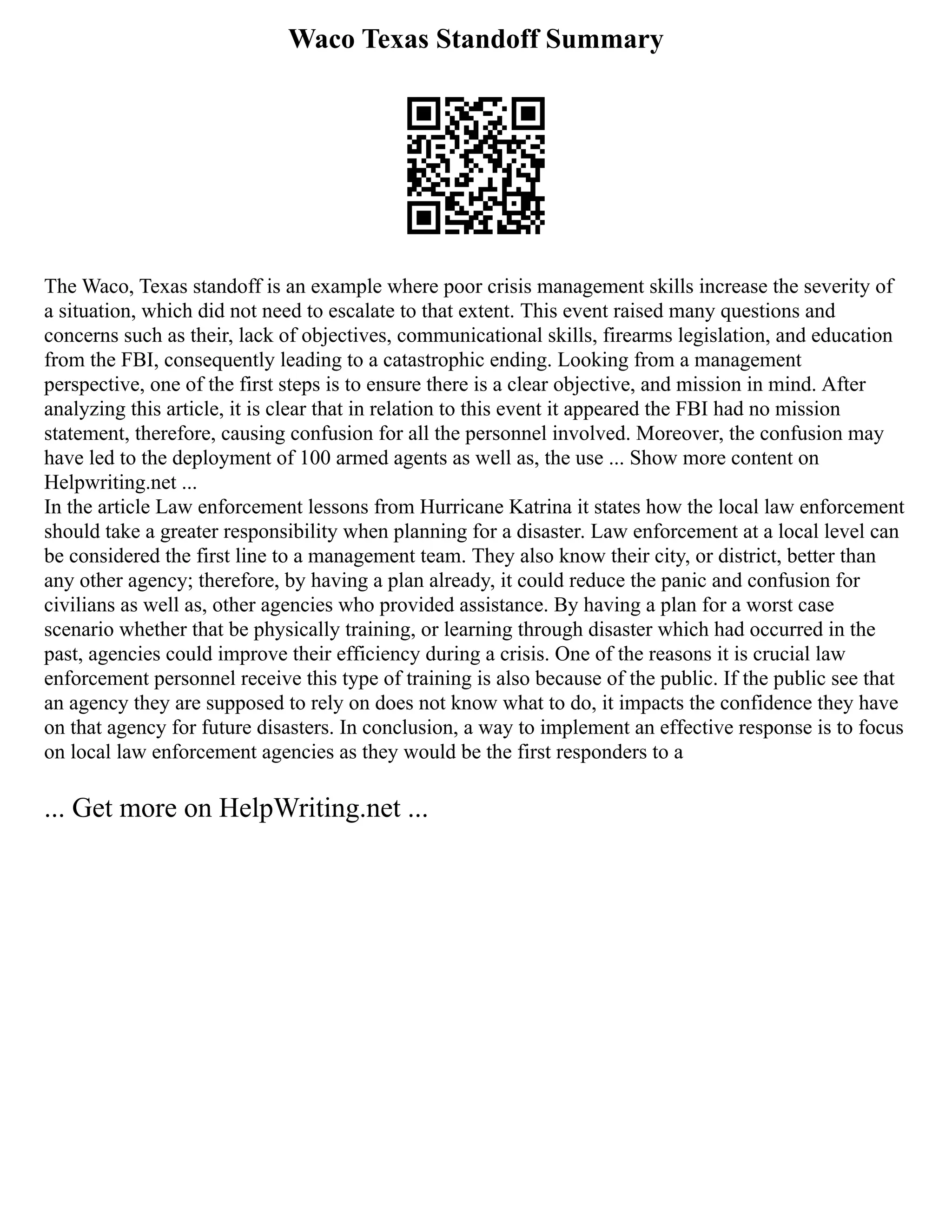 Waco Texas Standoff Summary
The Waco, Texas standoff is an example where poor crisis management skills increase the severity of
a situation, which did not need to escalate to that extent. This event raised many questions and
concerns such as their, lack of objectives, communicational skills, firearms legislation, and education
from the FBI, consequently leading to a catastrophic ending. Looking from a management
perspective, one of the first steps is to ensure there is a clear objective, and mission in mind. After
analyzing this article, it is clear that in relation to this event it appeared the FBI had no mission
statement, therefore, causing confusion for all the personnel involved. Moreover, the confusion may
have led to the deployment of 100 armed agents as well as, the use ... Show more content on
Helpwriting.net ...
In the article Law enforcement lessons from Hurricane Katrina it states how the local law enforcement
should take a greater responsibility when planning for a disaster. Law enforcement at a local level can
be considered the first line to a management team. They also know their city, or district, better than
any other agency; therefore, by having a plan already, it could reduce the panic and confusion for
civilians as well as, other agencies who provided assistance. By having a plan for a worst case
scenario whether that be physically training, or learning through disaster which had occurred in the
past, agencies could improve their efficiency during a crisis. One of the reasons it is crucial law
enforcement personnel receive this type of training is also because of the public. If the public see that
an agency they are supposed to rely on does not know what to do, it impacts the confidence they have
on that agency for future disasters. In conclusion, a way to implement an effective response is to focus
on local law enforcement agencies as they would be the first responders to a
... Get more on HelpWriting.net ...
 