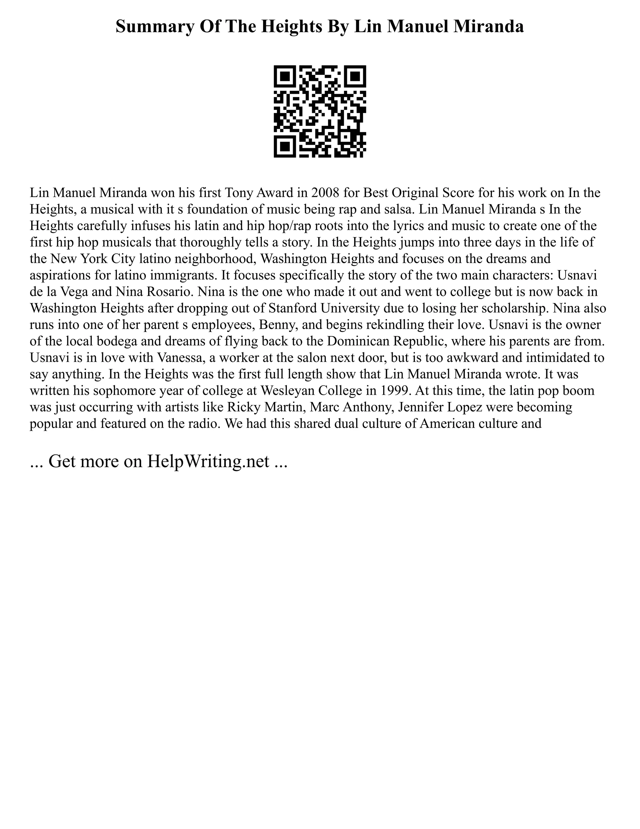 Summary Of The Heights By Lin Manuel Miranda
Lin Manuel Miranda won his first Tony Award in 2008 for Best Original Score for his work on In the
Heights, a musical with it s foundation of music being rap and salsa. Lin Manuel Miranda s In the
Heights carefully infuses his latin and hip hop/rap roots into the lyrics and music to create one of the
first hip hop musicals that thoroughly tells a story. In the Heights jumps into three days in the life of
the New York City latino neighborhood, Washington Heights and focuses on the dreams and
aspirations for latino immigrants. It focuses specifically the story of the two main characters: Usnavi
de la Vega and Nina Rosario. Nina is the one who made it out and went to college but is now back in
Washington Heights after dropping out of Stanford University due to losing her scholarship. Nina also
runs into one of her parent s employees, Benny, and begins rekindling their love. Usnavi is the owner
of the local bodega and dreams of flying back to the Dominican Republic, where his parents are from.
Usnavi is in love with Vanessa, a worker at the salon next door, but is too awkward and intimidated to
say anything. In the Heights was the first full length show that Lin Manuel Miranda wrote. It was
written his sophomore year of college at Wesleyan College in 1999. At this time, the latin pop boom
was just occurring with artists like Ricky Martin, Marc Anthony, Jennifer Lopez were becoming
popular and featured on the radio. We had this shared dual culture of American culture and
... Get more on HelpWriting.net ...
 