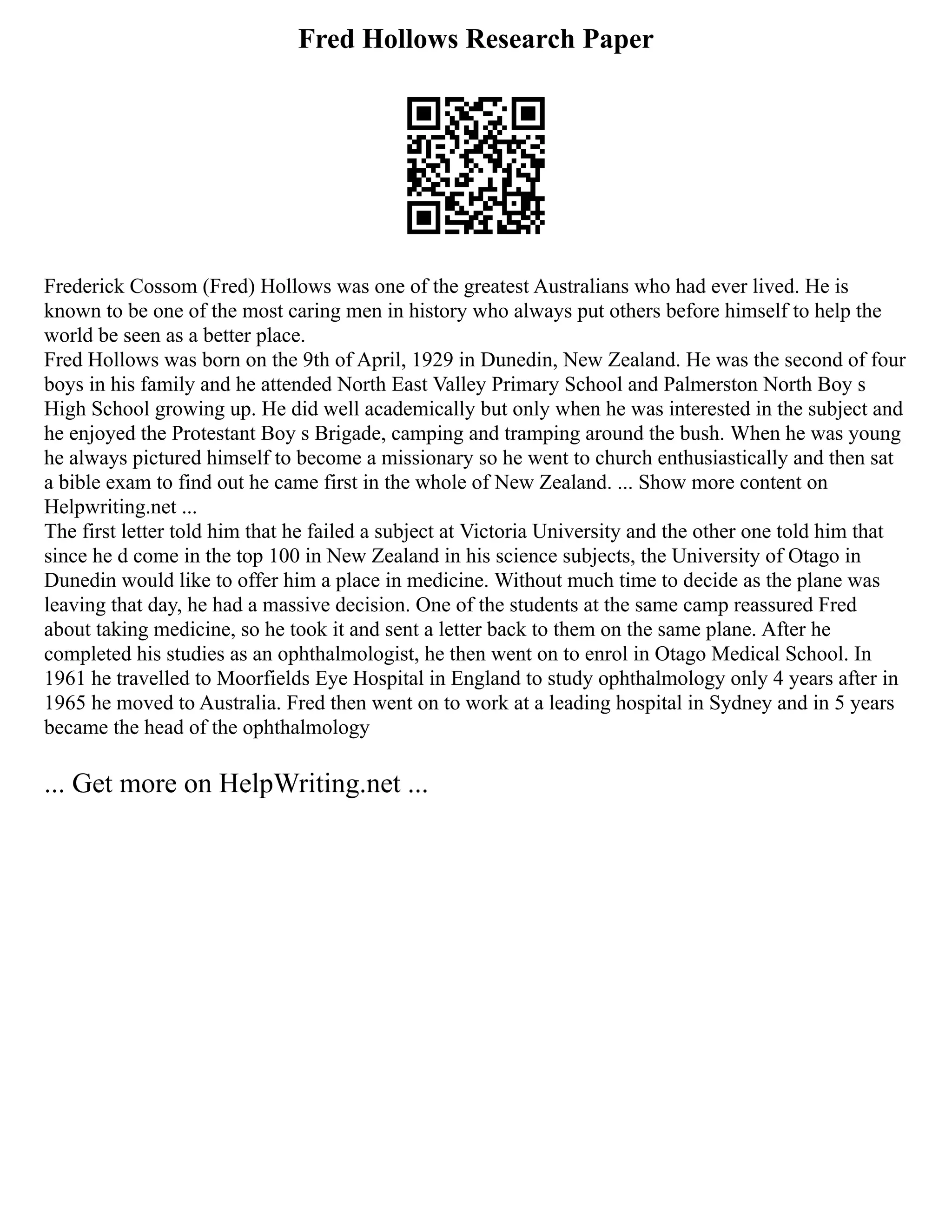 Fred Hollows Research Paper
Frederick Cossom (Fred) Hollows was one of the greatest Australians who had ever lived. He is
known to be one of the most caring men in history who always put others before himself to help the
world be seen as a better place.
Fred Hollows was born on the 9th of April, 1929 in Dunedin, New Zealand. He was the second of four
boys in his family and he attended North East Valley Primary School and Palmerston North Boy s
High School growing up. He did well academically but only when he was interested in the subject and
he enjoyed the Protestant Boy s Brigade, camping and tramping around the bush. When he was young
he always pictured himself to become a missionary so he went to church enthusiastically and then sat
a bible exam to find out he came first in the whole of New Zealand. ... Show more content on
Helpwriting.net ...
The first letter told him that he failed a subject at Victoria University and the other one told him that
since he d come in the top 100 in New Zealand in his science subjects, the University of Otago in
Dunedin would like to offer him a place in medicine. Without much time to decide as the plane was
leaving that day, he had a massive decision. One of the students at the same camp reassured Fred
about taking medicine, so he took it and sent a letter back to them on the same plane. After he
completed his studies as an ophthalmologist, he then went on to enrol in Otago Medical School. In
1961 he travelled to Moorfields Eye Hospital in England to study ophthalmology only 4 years after in
1965 he moved to Australia. Fred then went on to work at a leading hospital in Sydney and in 5 years
became the head of the ophthalmology
... Get more on HelpWriting.net ...
 