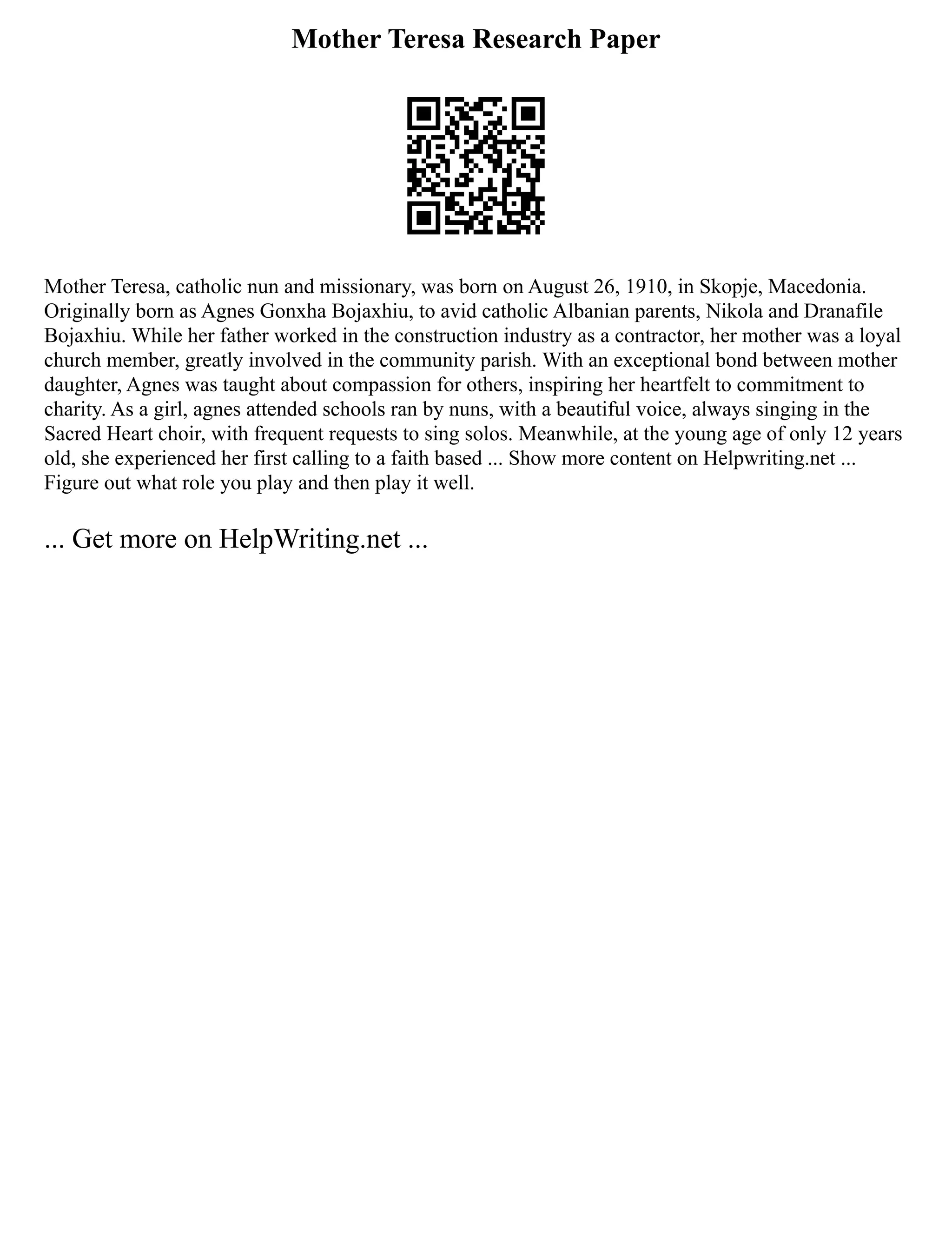 Mother Teresa Research Paper
Mother Teresa, catholic nun and missionary, was born on August 26, 1910, in Skopje, Macedonia.
Originally born as Agnes Gonxha Bojaxhiu, to avid catholic Albanian parents, Nikola and Dranafile
Bojaxhiu. While her father worked in the construction industry as a contractor, her mother was a loyal
church member, greatly involved in the community parish. With an exceptional bond between mother
daughter, Agnes was taught about compassion for others, inspiring her heartfelt to commitment to
charity. As a girl, agnes attended schools ran by nuns, with a beautiful voice, always singing in the
Sacred Heart choir, with frequent requests to sing solos. Meanwhile, at the young age of only 12 years
old, she experienced her first calling to a faith based ... Show more content on Helpwriting.net ...
Figure out what role you play and then play it well.
... Get more on HelpWriting.net ...
 