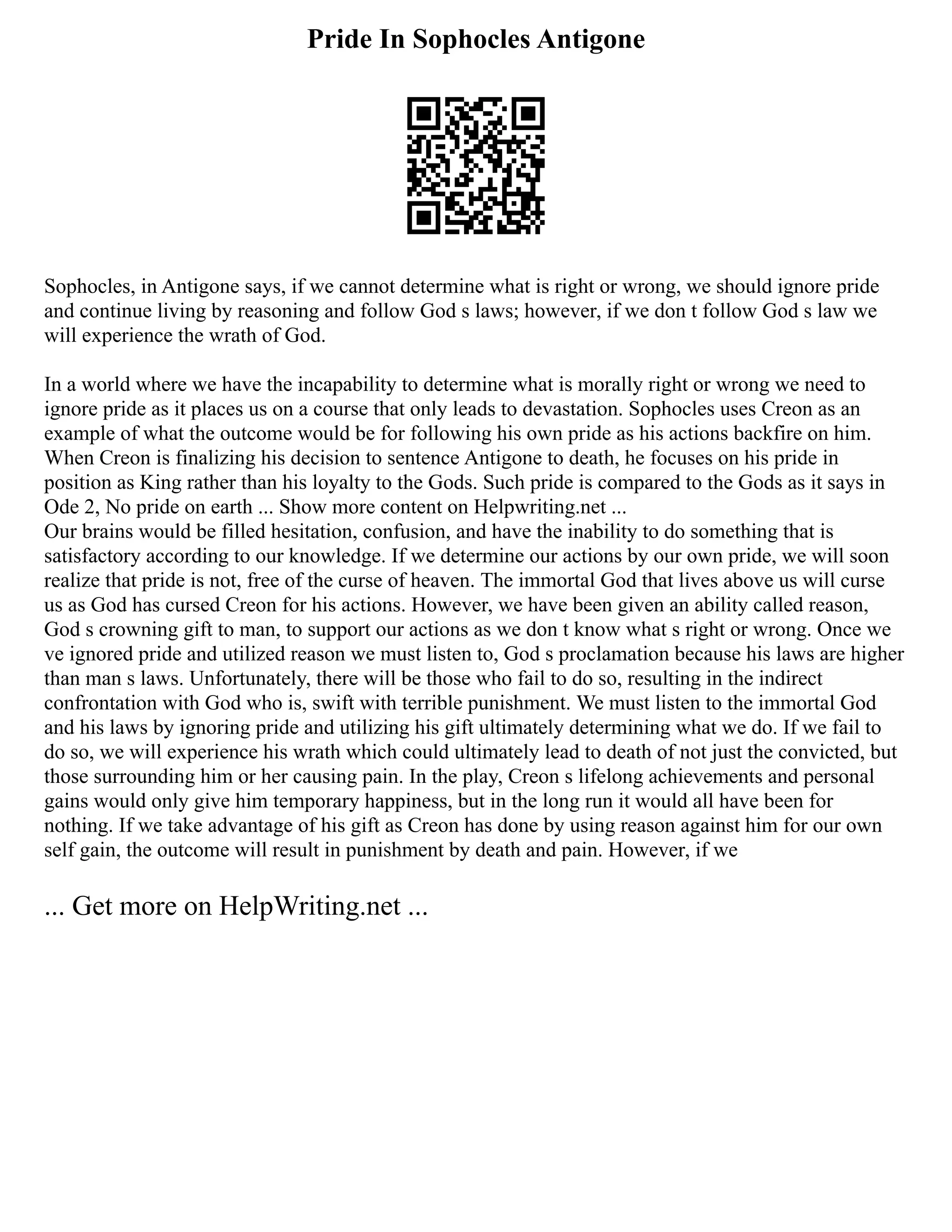 Pride In Sophocles Antigone
Sophocles, in Antigone says, if we cannot determine what is right or wrong, we should ignore pride
and continue living by reasoning and follow God s laws; however, if we don t follow God s law we
will experience the wrath of God.
In a world where we have the incapability to determine what is morally right or wrong we need to
ignore pride as it places us on a course that only leads to devastation. Sophocles uses Creon as an
example of what the outcome would be for following his own pride as his actions backfire on him.
When Creon is finalizing his decision to sentence Antigone to death, he focuses on his pride in
position as King rather than his loyalty to the Gods. Such pride is compared to the Gods as it says in
Ode 2, No pride on earth ... Show more content on Helpwriting.net ...
Our brains would be filled hesitation, confusion, and have the inability to do something that is
satisfactory according to our knowledge. If we determine our actions by our own pride, we will soon
realize that pride is not, free of the curse of heaven. The immortal God that lives above us will curse
us as God has cursed Creon for his actions. However, we have been given an ability called reason,
God s crowning gift to man, to support our actions as we don t know what s right or wrong. Once we
ve ignored pride and utilized reason we must listen to, God s proclamation because his laws are higher
than man s laws. Unfortunately, there will be those who fail to do so, resulting in the indirect
confrontation with God who is, swift with terrible punishment. We must listen to the immortal God
and his laws by ignoring pride and utilizing his gift ultimately determining what we do. If we fail to
do so, we will experience his wrath which could ultimately lead to death of not just the convicted, but
those surrounding him or her causing pain. In the play, Creon s lifelong achievements and personal
gains would only give him temporary happiness, but in the long run it would all have been for
nothing. If we take advantage of his gift as Creon has done by using reason against him for our own
self gain, the outcome will result in punishment by death and pain. However, if we
... Get more on HelpWriting.net ...
 