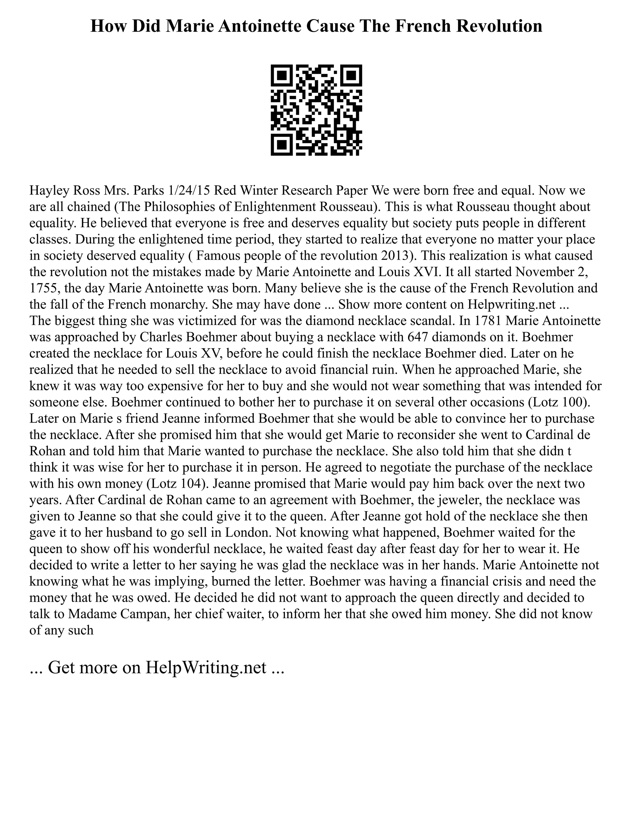 How Did Marie Antoinette Cause The French Revolution
Hayley Ross Mrs. Parks 1/24/15 Red Winter Research Paper We were born free and equal. Now we
are all chained (The Philosophies of Enlightenment Rousseau). This is what Rousseau thought about
equality. He believed that everyone is free and deserves equality but society puts people in different
classes. During the enlightened time period, they started to realize that everyone no matter your place
in society deserved equality ( Famous people of the revolution 2013). This realization is what caused
the revolution not the mistakes made by Marie Antoinette and Louis XVI. It all started November 2,
1755, the day Marie Antoinette was born. Many believe she is the cause of the French Revolution and
the fall of the French monarchy. She may have done ... Show more content on Helpwriting.net ...
The biggest thing she was victimized for was the diamond necklace scandal. In 1781 Marie Antoinette
was approached by Charles Boehmer about buying a necklace with 647 diamonds on it. Boehmer
created the necklace for Louis XV, before he could finish the necklace Boehmer died. Later on he
realized that he needed to sell the necklace to avoid financial ruin. When he approached Marie, she
knew it was way too expensive for her to buy and she would not wear something that was intended for
someone else. Boehmer continued to bother her to purchase it on several other occasions (Lotz 100).
Later on Marie s friend Jeanne informed Boehmer that she would be able to convince her to purchase
the necklace. After she promised him that she would get Marie to reconsider she went to Cardinal de
Rohan and told him that Marie wanted to purchase the necklace. She also told him that she didn t
think it was wise for her to purchase it in person. He agreed to negotiate the purchase of the necklace
with his own money (Lotz 104). Jeanne promised that Marie would pay him back over the next two
years. After Cardinal de Rohan came to an agreement with Boehmer, the jeweler, the necklace was
given to Jeanne so that she could give it to the queen. After Jeanne got hold of the necklace she then
gave it to her husband to go sell in London. Not knowing what happened, Boehmer waited for the
queen to show off his wonderful necklace, he waited feast day after feast day for her to wear it. He
decided to write a letter to her saying he was glad the necklace was in her hands. Marie Antoinette not
knowing what he was implying, burned the letter. Boehmer was having a financial crisis and need the
money that he was owed. He decided he did not want to approach the queen directly and decided to
talk to Madame Campan, her chief waiter, to inform her that she owed him money. She did not know
of any such
... Get more on HelpWriting.net ...
 