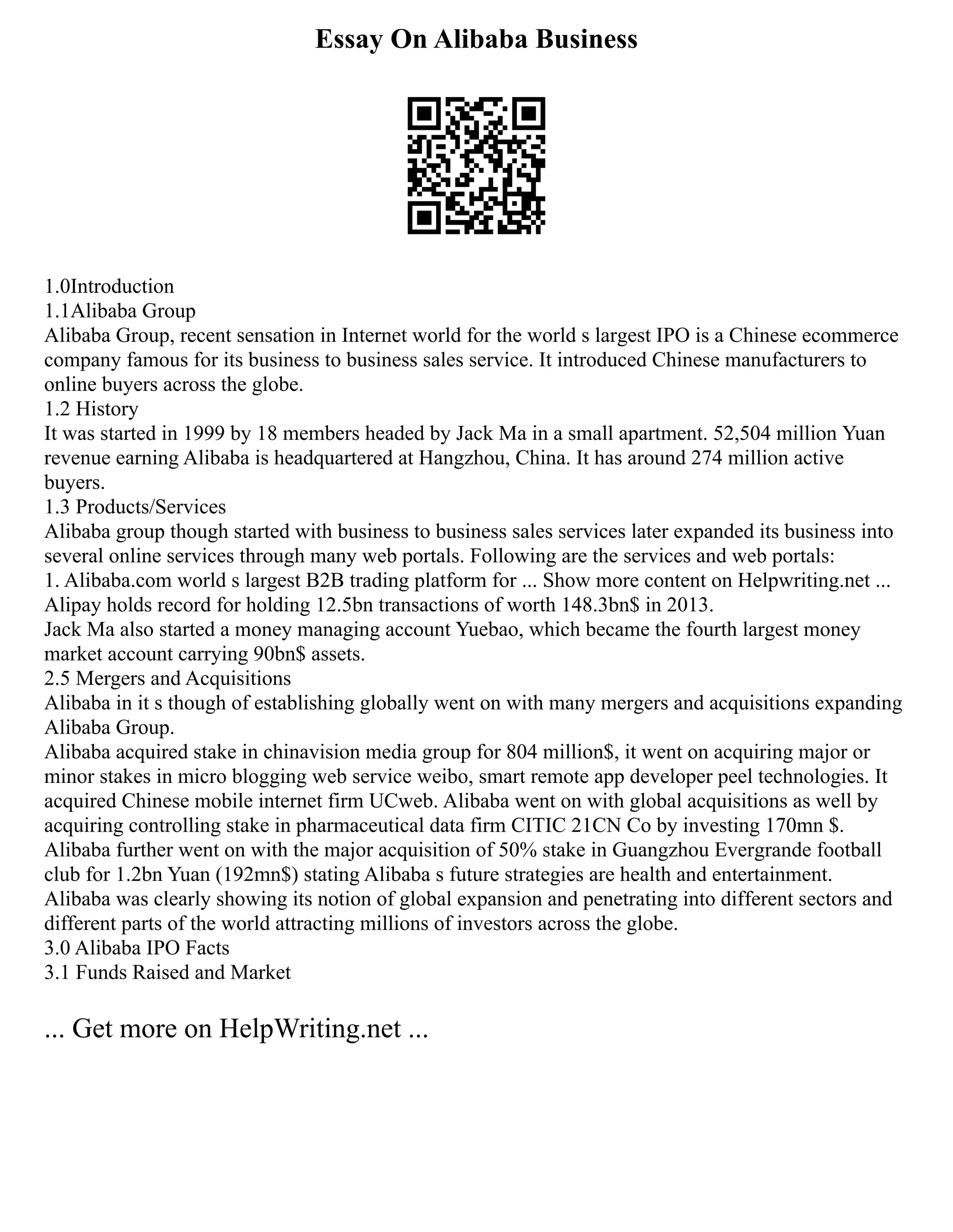 Essay On Alibaba Business
1.0Introduction
1.1Alibaba Group
Alibaba Group, recent sensation in Internet world for the world s largest IPO is a Chinese ecommerce
company famous for its business to business sales service. It introduced Chinese manufacturers to
online buyers across the globe.
1.2 History
It was started in 1999 by 18 members headed by Jack Ma in a small apartment. 52,504 million Yuan
revenue earning Alibaba is headquartered at Hangzhou, China. It has around 274 million active
buyers.
1.3 Products/Services
Alibaba group though started with business to business sales services later expanded its business into
several online services through many web portals. Following are the services and web portals:
1. Alibaba.com world s largest B2B trading platform for ... Show more content on Helpwriting.net ...
Alipay holds record for holding 12.5bn transactions of worth 148.3bn$ in 2013.
Jack Ma also started a money managing account Yuebao, which became the fourth largest money
market account carrying 90bn$ assets.
2.5 Mergers and Acquisitions
Alibaba in it s though of establishing globally went on with many mergers and acquisitions expanding
Alibaba Group.
Alibaba acquired stake in chinavision media group for 804 million$, it went on acquiring major or
minor stakes in micro blogging web service weibo, smart remote app developer peel technologies. It
acquired Chinese mobile internet firm UCweb. Alibaba went on with global acquisitions as well by
acquiring controlling stake in pharmaceutical data firm CITIC 21CN Co by investing 170mn $.
Alibaba further went on with the major acquisition of 50% stake in Guangzhou Evergrande football
club for 1.2bn Yuan (192mn$) stating Alibaba s future strategies are health and entertainment.
Alibaba was clearly showing its notion of global expansion and penetrating into different sectors and
different parts of the world attracting millions of investors across the globe.
3.0 Alibaba IPO Facts
3.1 Funds Raised and Market
... Get more on HelpWriting.net ...
 