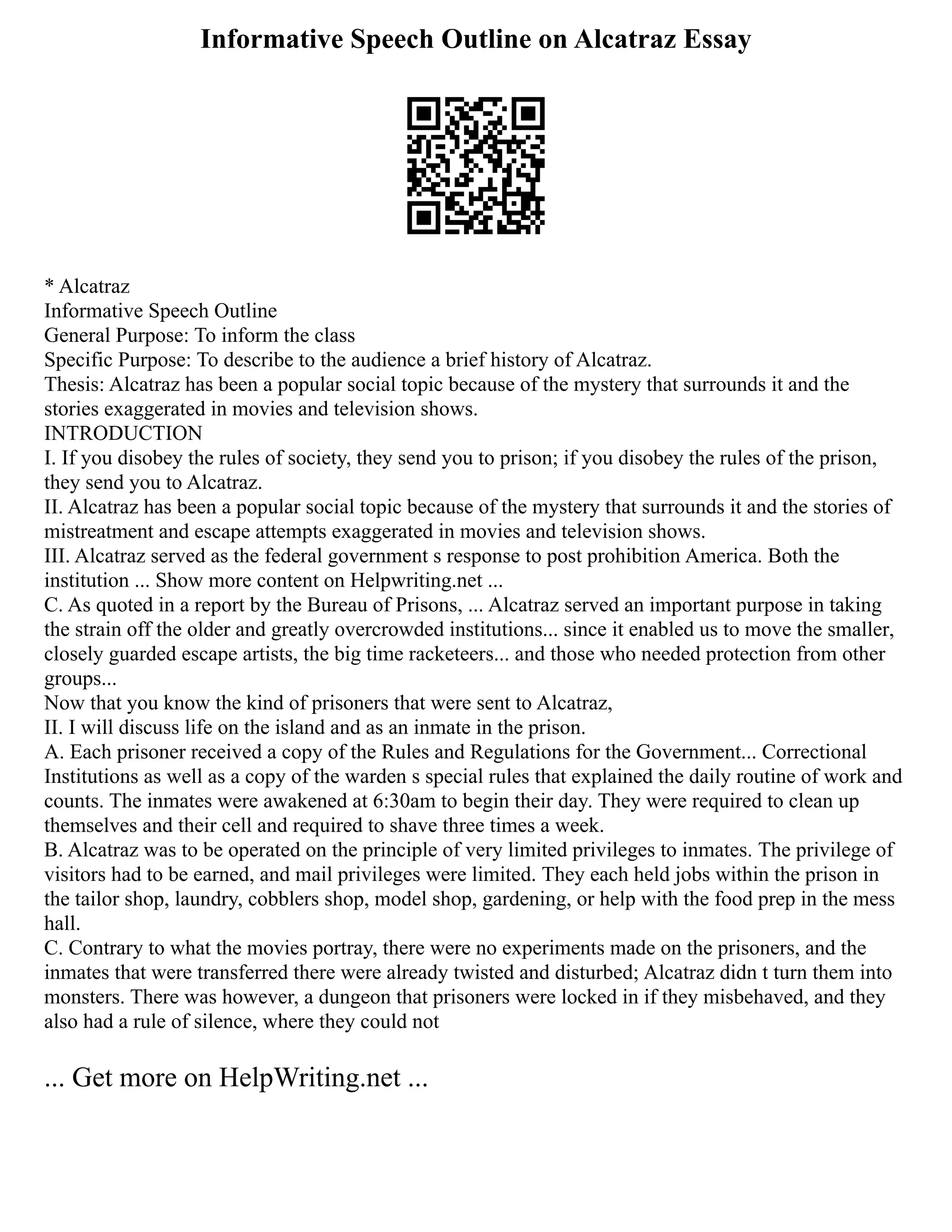 Informative Speech Outline on Alcatraz Essay
* Alcatraz
Informative Speech Outline
General Purpose: To inform the class
Specific Purpose: To describe to the audience a brief history of Alcatraz.
Thesis: Alcatraz has been a popular social topic because of the mystery that surrounds it and the
stories exaggerated in movies and television shows.
INTRODUCTION
I. If you disobey the rules of society, they send you to prison; if you disobey the rules of the prison,
they send you to Alcatraz.
II. Alcatraz has been a popular social topic because of the mystery that surrounds it and the stories of
mistreatment and escape attempts exaggerated in movies and television shows.
III. Alcatraz served as the federal government s response to post prohibition America. Both the
institution ... Show more content on Helpwriting.net ...
C. As quoted in a report by the Bureau of Prisons, ... Alcatraz served an important purpose in taking
the strain off the older and greatly overcrowded institutions... since it enabled us to move the smaller,
closely guarded escape artists, the big time racketeers... and those who needed protection from other
groups...
Now that you know the kind of prisoners that were sent to Alcatraz,
II. I will discuss life on the island and as an inmate in the prison.
A. Each prisoner received a copy of the Rules and Regulations for the Government... Correctional
Institutions as well as a copy of the warden s special rules that explained the daily routine of work and
counts. The inmates were awakened at 6:30am to begin their day. They were required to clean up
themselves and their cell and required to shave three times a week.
B. Alcatraz was to be operated on the principle of very limited privileges to inmates. The privilege of
visitors had to be earned, and mail privileges were limited. They each held jobs within the prison in
the tailor shop, laundry, cobblers shop, model shop, gardening, or help with the food prep in the mess
hall.
C. Contrary to what the movies portray, there were no experiments made on the prisoners, and the
inmates that were transferred there were already twisted and disturbed; Alcatraz didn t turn them into
monsters. There was however, a dungeon that prisoners were locked in if they misbehaved, and they
also had a rule of silence, where they could not
... Get more on HelpWriting.net ...
 