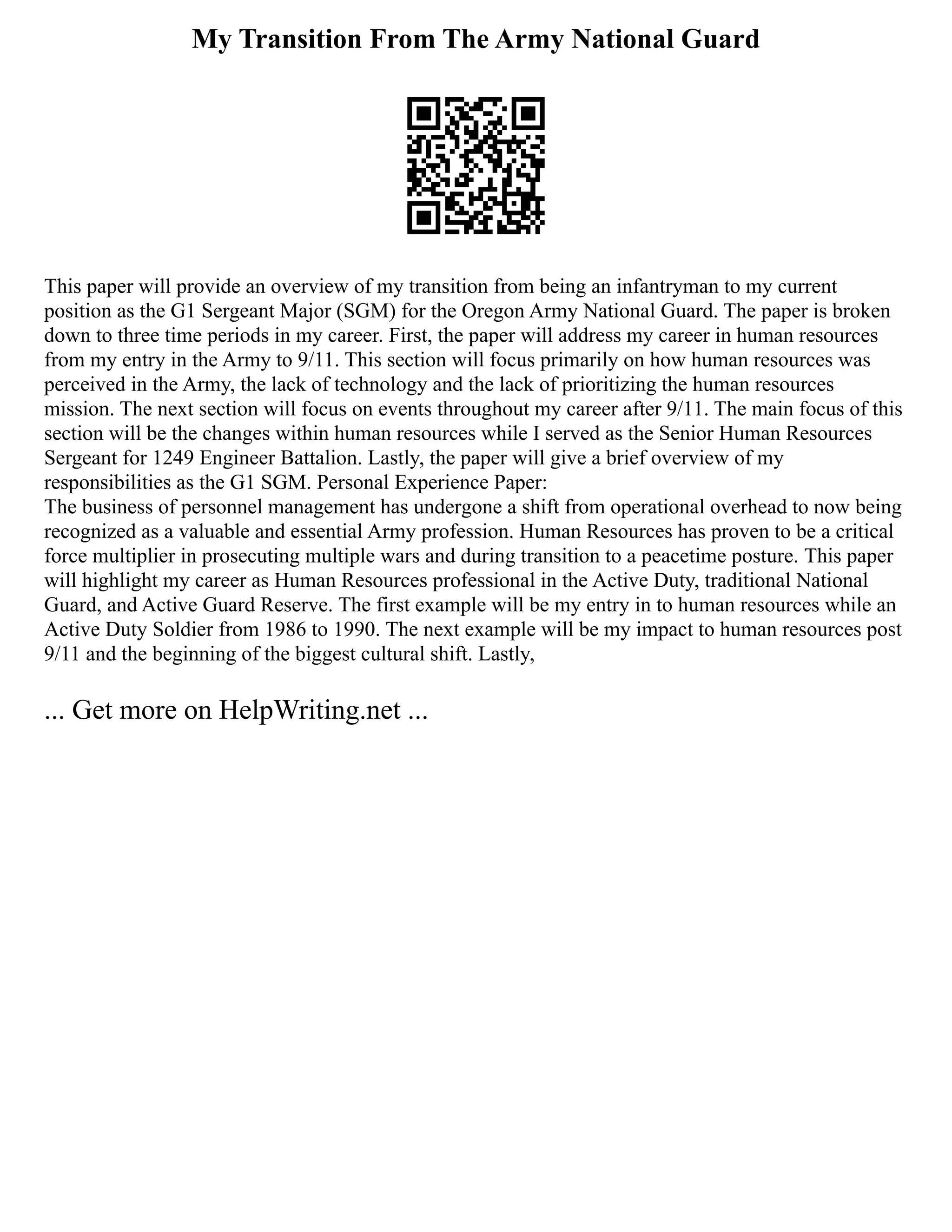 My Transition From The Army National Guard
This paper will provide an overview of my transition from being an infantryman to my current
position as the G1 Sergeant Major (SGM) for the Oregon Army National Guard. The paper is broken
down to three time periods in my career. First, the paper will address my career in human resources
from my entry in the Army to 9/11. This section will focus primarily on how human resources was
perceived in the Army, the lack of technology and the lack of prioritizing the human resources
mission. The next section will focus on events throughout my career after 9/11. The main focus of this
section will be the changes within human resources while I served as the Senior Human Resources
Sergeant for 1249 Engineer Battalion. Lastly, the paper will give a brief overview of my
responsibilities as the G1 SGM. Personal Experience Paper:
The business of personnel management has undergone a shift from operational overhead to now being
recognized as a valuable and essential Army profession. Human Resources has proven to be a critical
force multiplier in prosecuting multiple wars and during transition to a peacetime posture. This paper
will highlight my career as Human Resources professional in the Active Duty, traditional National
Guard, and Active Guard Reserve. The first example will be my entry in to human resources while an
Active Duty Soldier from 1986 to 1990. The next example will be my impact to human resources post
9/11 and the beginning of the biggest cultural shift. Lastly,
... Get more on HelpWriting.net ...
 