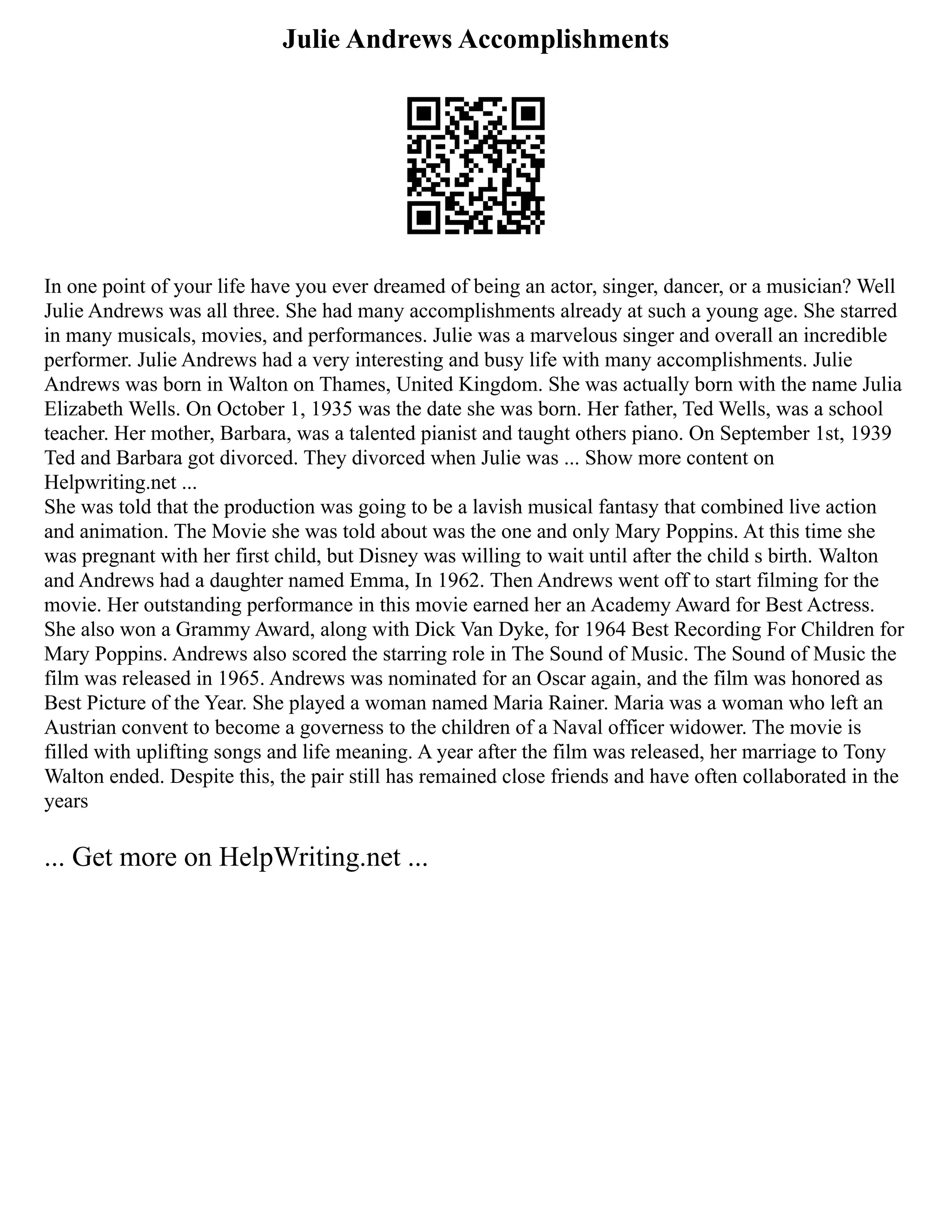 Julie Andrews Accomplishments
In one point of your life have you ever dreamed of being an actor, singer, dancer, or a musician? Well
Julie Andrews was all three. She had many accomplishments already at such a young age. She starred
in many musicals, movies, and performances. Julie was a marvelous singer and overall an incredible
performer. Julie Andrews had a very interesting and busy life with many accomplishments. Julie
Andrews was born in Walton on Thames, United Kingdom. She was actually born with the name Julia
Elizabeth Wells. On October 1, 1935 was the date she was born. Her father, Ted Wells, was a school
teacher. Her mother, Barbara, was a talented pianist and taught others piano. On September 1st, 1939
Ted and Barbara got divorced. They divorced when Julie was ... Show more content on
Helpwriting.net ...
She was told that the production was going to be a lavish musical fantasy that combined live action
and animation. The Movie she was told about was the one and only Mary Poppins. At this time she
was pregnant with her first child, but Disney was willing to wait until after the child s birth. Walton
and Andrews had a daughter named Emma, In 1962. Then Andrews went off to start filming for the
movie. Her outstanding performance in this movie earned her an Academy Award for Best Actress.
She also won a Grammy Award, along with Dick Van Dyke, for 1964 Best Recording For Children for
Mary Poppins. Andrews also scored the starring role in The Sound of Music. The Sound of Music the
film was released in 1965. Andrews was nominated for an Oscar again, and the film was honored as
Best Picture of the Year. She played a woman named Maria Rainer. Maria was a woman who left an
Austrian convent to become a governess to the children of a Naval officer widower. The movie is
filled with uplifting songs and life meaning. A year after the film was released, her marriage to Tony
Walton ended. Despite this, the pair still has remained close friends and have often collaborated in the
years
... Get more on HelpWriting.net ...
 