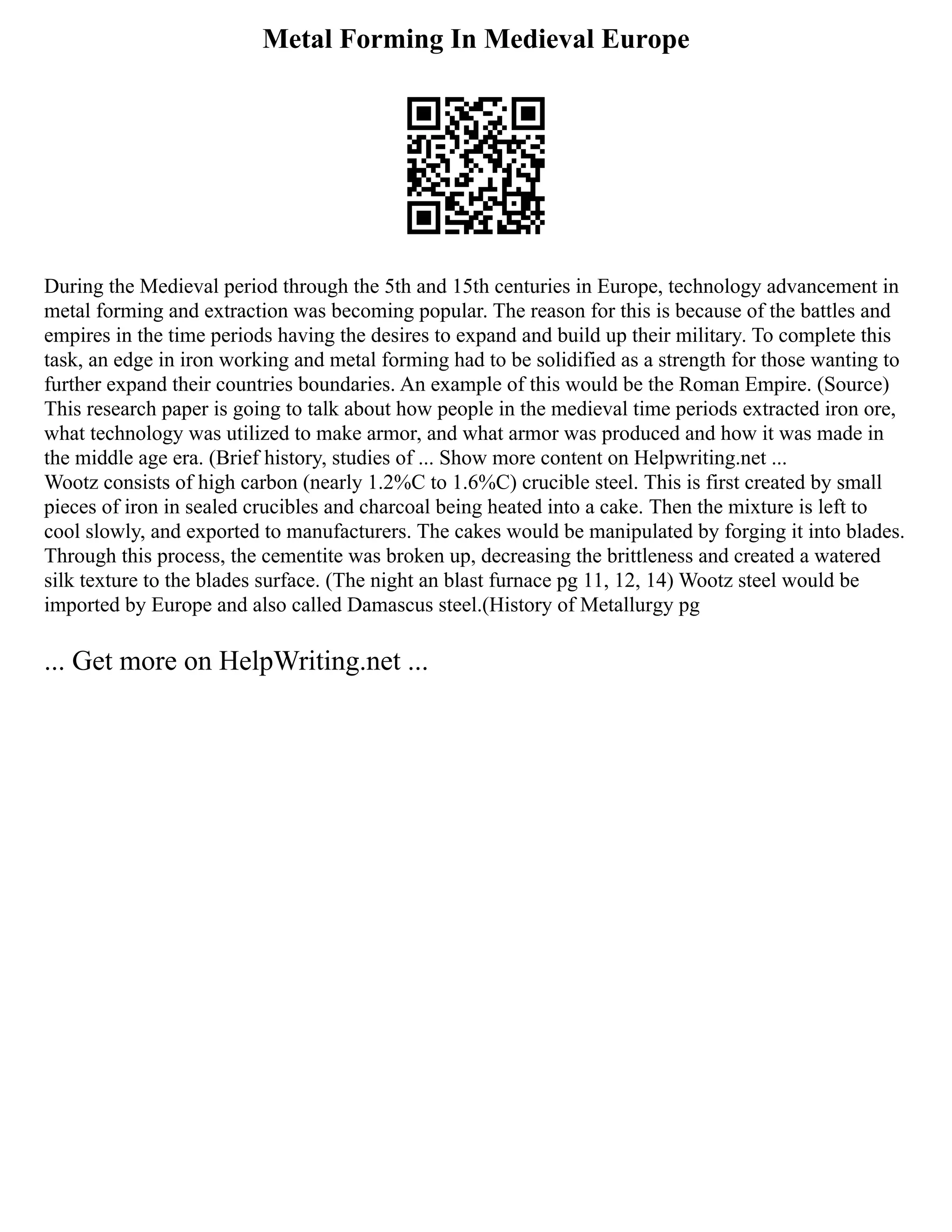 Metal Forming In Medieval Europe
During the Medieval period through the 5th and 15th centuries in Europe, technology advancement in
metal forming and extraction was becoming popular. The reason for this is because of the battles and
empires in the time periods having the desires to expand and build up their military. To complete this
task, an edge in iron working and metal forming had to be solidified as a strength for those wanting to
further expand their countries boundaries. An example of this would be the Roman Empire. (Source)
This research paper is going to talk about how people in the medieval time periods extracted iron ore,
what technology was utilized to make armor, and what armor was produced and how it was made in
the middle age era. (Brief history, studies of ... Show more content on Helpwriting.net ...
Wootz consists of high carbon (nearly 1.2%C to 1.6%C) crucible steel. This is first created by small
pieces of iron in sealed crucibles and charcoal being heated into a cake. Then the mixture is left to
cool slowly, and exported to manufacturers. The cakes would be manipulated by forging it into blades.
Through this process, the cementite was broken up, decreasing the brittleness and created a watered
silk texture to the blades surface. (The night an blast furnace pg 11, 12, 14) Wootz steel would be
imported by Europe and also called Damascus steel.(History of Metallurgy pg
... Get more on HelpWriting.net ...
 
