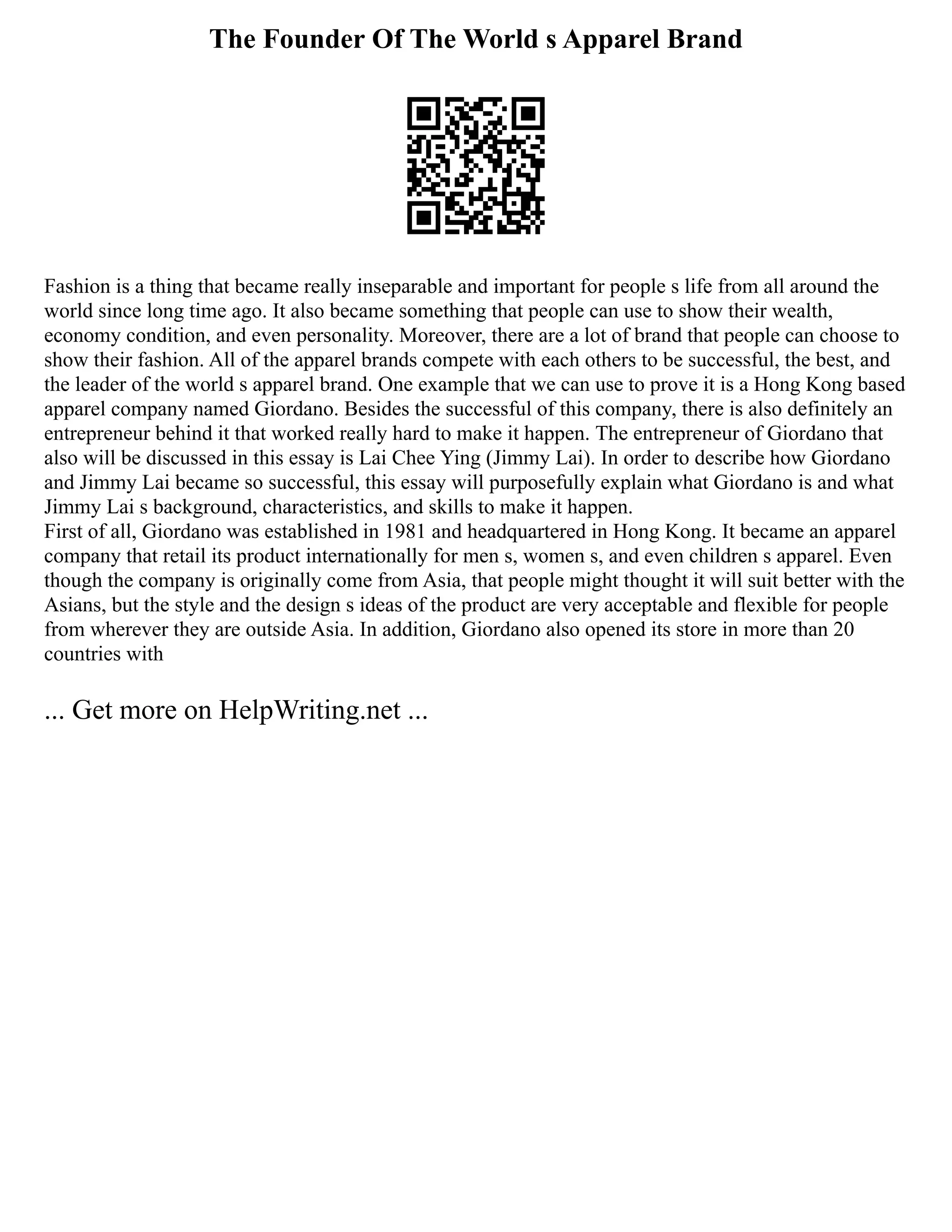 The Founder Of The World s Apparel Brand
Fashion is a thing that became really inseparable and important for people s life from all around the
world since long time ago. It also became something that people can use to show their wealth,
economy condition, and even personality. Moreover, there are a lot of brand that people can choose to
show their fashion. All of the apparel brands compete with each others to be successful, the best, and
the leader of the world s apparel brand. One example that we can use to prove it is a Hong Kong based
apparel company named Giordano. Besides the successful of this company, there is also definitely an
entrepreneur behind it that worked really hard to make it happen. The entrepreneur of Giordano that
also will be discussed in this essay is Lai Chee Ying (Jimmy Lai). In order to describe how Giordano
and Jimmy Lai became so successful, this essay will purposefully explain what Giordano is and what
Jimmy Lai s background, characteristics, and skills to make it happen.
First of all, Giordano was established in 1981 and headquartered in Hong Kong. It became an apparel
company that retail its product internationally for men s, women s, and even children s apparel. Even
though the company is originally come from Asia, that people might thought it will suit better with the
Asians, but the style and the design s ideas of the product are very acceptable and flexible for people
from wherever they are outside Asia. In addition, Giordano also opened its store in more than 20
countries with
... Get more on HelpWriting.net ...
 