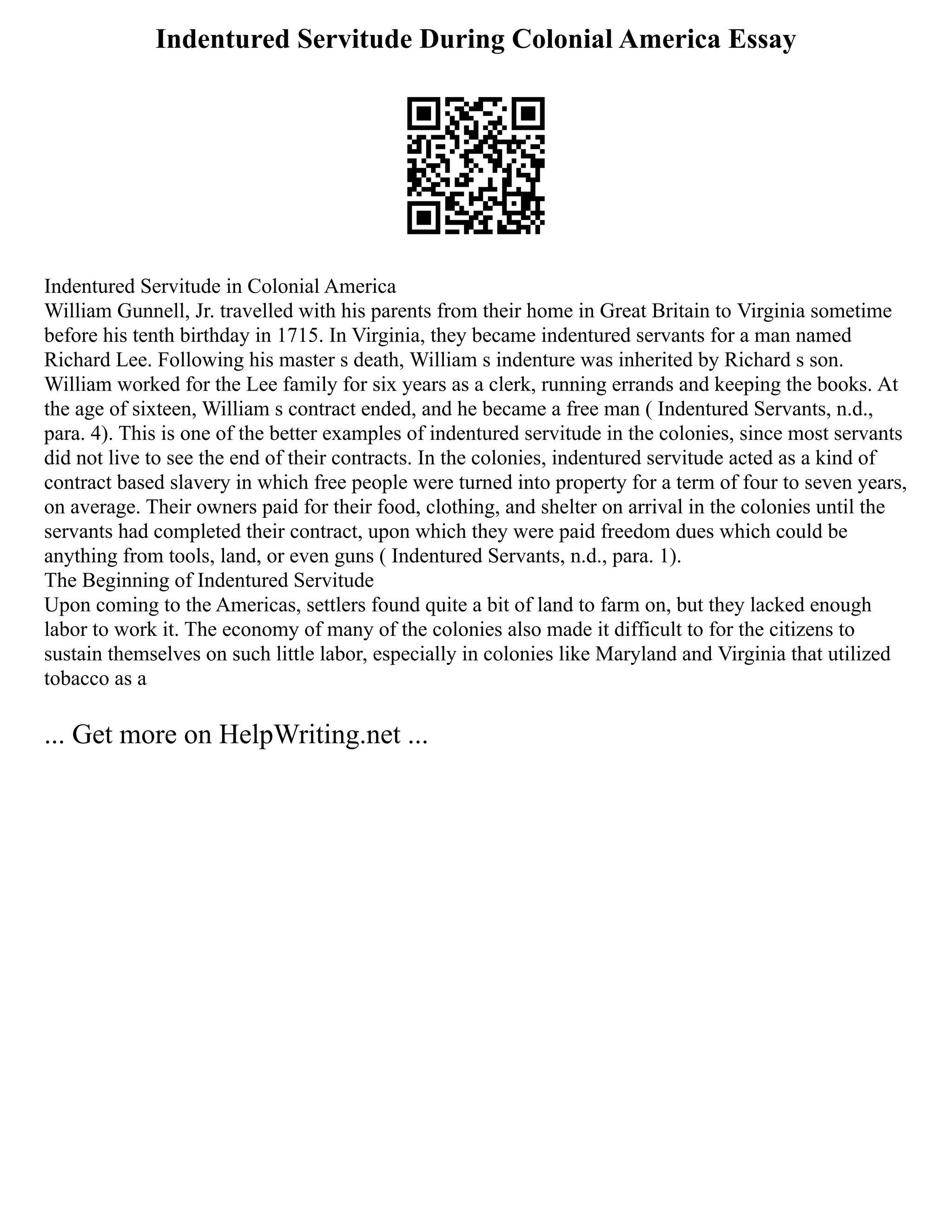 Indentured Servitude During Colonial America Essay
Indentured Servitude in Colonial America
William Gunnell, Jr. travelled with his parents from their home in Great Britain to Virginia sometime
before his tenth birthday in 1715. In Virginia, they became indentured servants for a man named
Richard Lee. Following his master s death, William s indenture was inherited by Richard s son.
William worked for the Lee family for six years as a clerk, running errands and keeping the books. At
the age of sixteen, William s contract ended, and he became a free man ( Indentured Servants, n.d.,
para. 4). This is one of the better examples of indentured servitude in the colonies, since most servants
did not live to see the end of their contracts. In the colonies, indentured servitude acted as a kind of
contract based slavery in which free people were turned into property for a term of four to seven years,
on average. Their owners paid for their food, clothing, and shelter on arrival in the colonies until the
servants had completed their contract, upon which they were paid freedom dues which could be
anything from tools, land, or even guns ( Indentured Servants, n.d., para. 1).
The Beginning of Indentured Servitude
Upon coming to the Americas, settlers found quite a bit of land to farm on, but they lacked enough
labor to work it. The economy of many of the colonies also made it difficult to for the citizens to
sustain themselves on such little labor, especially in colonies like Maryland and Virginia that utilized
tobacco as a
... Get more on HelpWriting.net ...
 