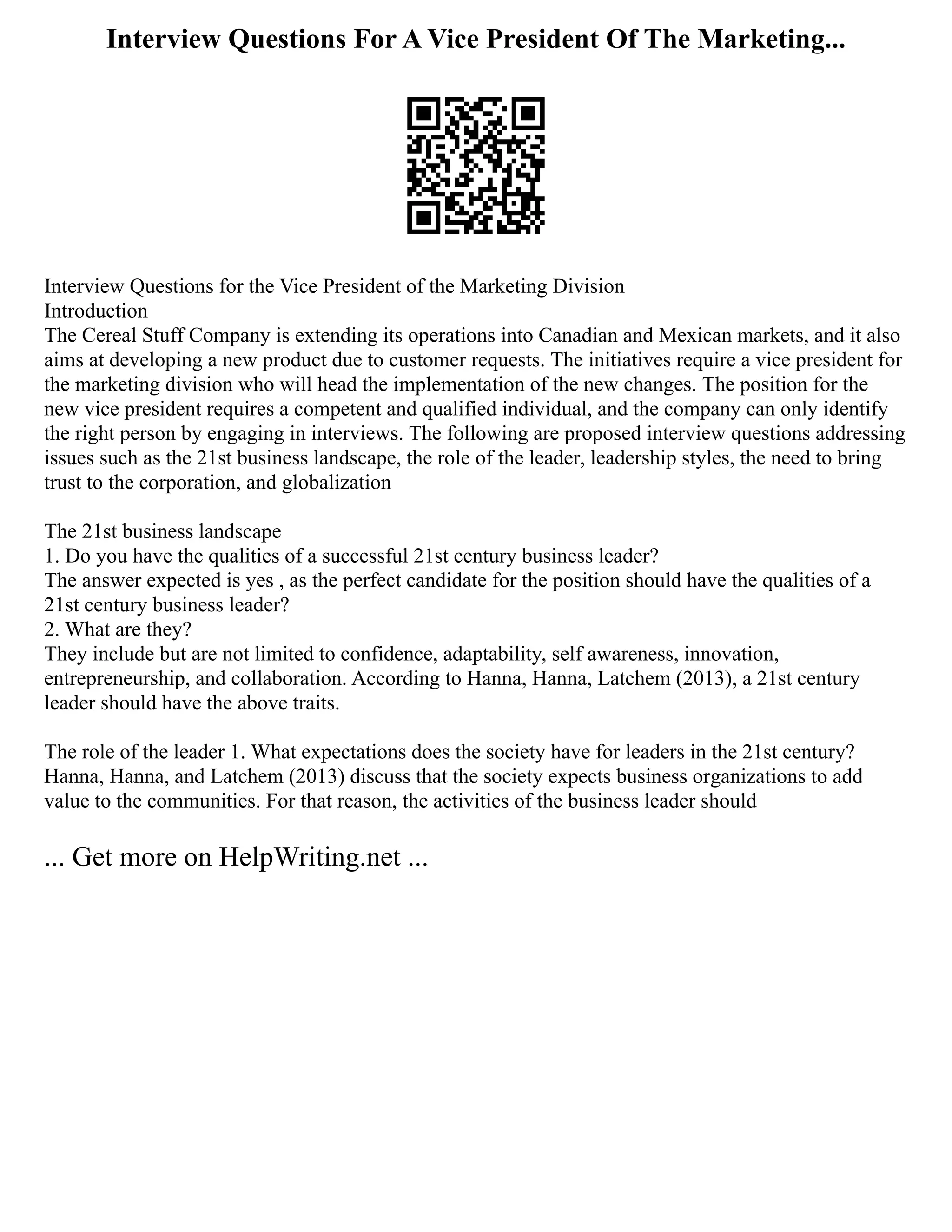 Interview Questions For A Vice President Of The Marketing...
Interview Questions for the Vice President of the Marketing Division
Introduction
The Cereal Stuff Company is extending its operations into Canadian and Mexican markets, and it also
aims at developing a new product due to customer requests. The initiatives require a vice president for
the marketing division who will head the implementation of the new changes. The position for the
new vice president requires a competent and qualified individual, and the company can only identify
the right person by engaging in interviews. The following are proposed interview questions addressing
issues such as the 21st business landscape, the role of the leader, leadership styles, the need to bring
trust to the corporation, and globalization
The 21st business landscape
1. Do you have the qualities of a successful 21st century business leader?
The answer expected is yes , as the perfect candidate for the position should have the qualities of a
21st century business leader?
2. What are they?
They include but are not limited to confidence, adaptability, self awareness, innovation,
entrepreneurship, and collaboration. According to Hanna, Hanna, Latchem (2013), a 21st century
leader should have the above traits.
The role of the leader 1. What expectations does the society have for leaders in the 21st century?
Hanna, Hanna, and Latchem (2013) discuss that the society expects business organizations to add
value to the communities. For that reason, the activities of the business leader should
... Get more on HelpWriting.net ...
 