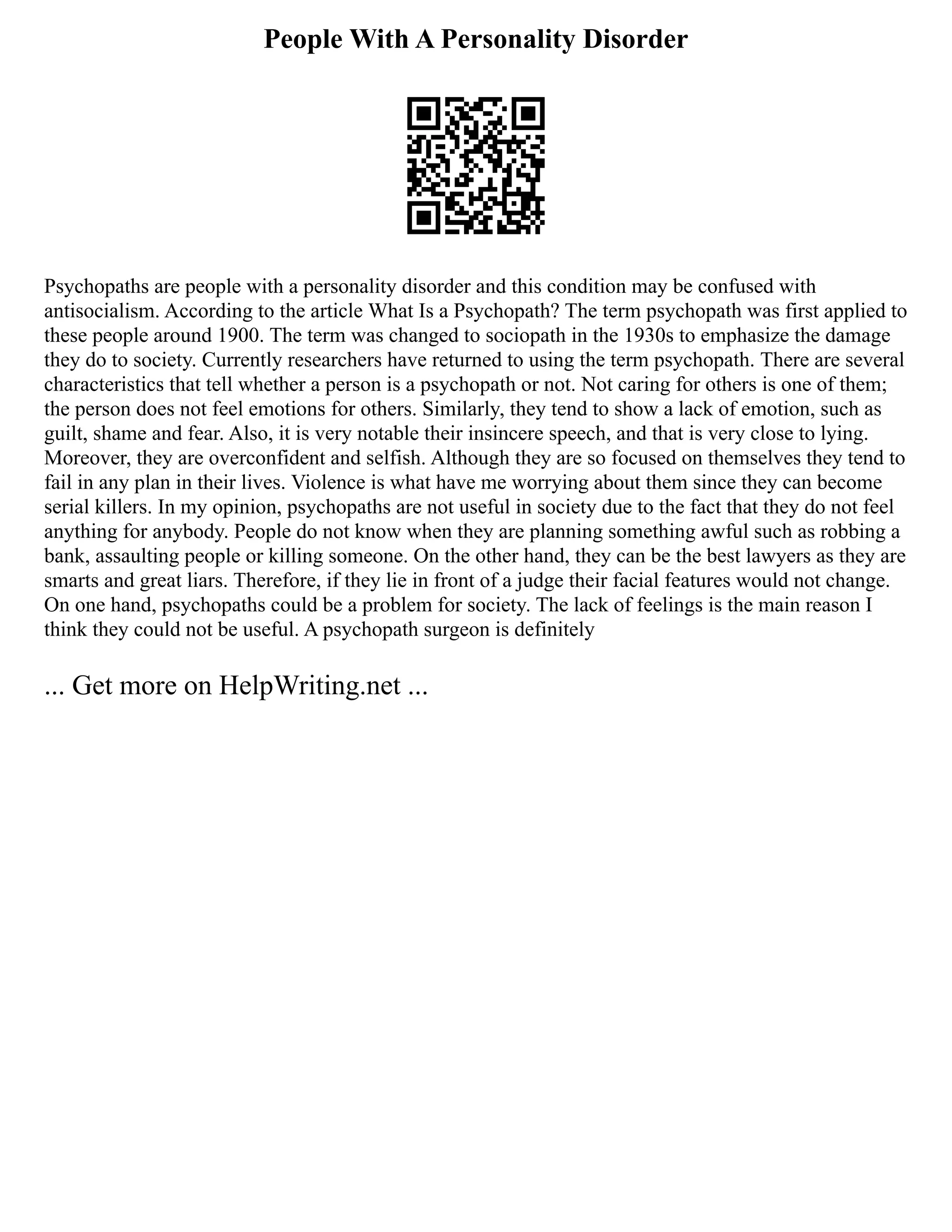 People With A Personality Disorder
Psychopaths are people with a personality disorder and this condition may be confused with
antisocialism. According to the article What Is a Psychopath? The term psychopath was first applied to
these people around 1900. The term was changed to sociopath in the 1930s to emphasize the damage
they do to society. Currently researchers have returned to using the term psychopath. There are several
characteristics that tell whether a person is a psychopath or not. Not caring for others is one of them;
the person does not feel emotions for others. Similarly, they tend to show a lack of emotion, such as
guilt, shame and fear. Also, it is very notable their insincere speech, and that is very close to lying.
Moreover, they are overconfident and selfish. Although they are so focused on themselves they tend to
fail in any plan in their lives. Violence is what have me worrying about them since they can become
serial killers. In my opinion, psychopaths are not useful in society due to the fact that they do not feel
anything for anybody. People do not know when they are planning something awful such as robbing a
bank, assaulting people or killing someone. On the other hand, they can be the best lawyers as they are
smarts and great liars. Therefore, if they lie in front of a judge their facial features would not change.
On one hand, psychopaths could be a problem for society. The lack of feelings is the main reason I
think they could not be useful. A psychopath surgeon is definitely
... Get more on HelpWriting.net ...
 