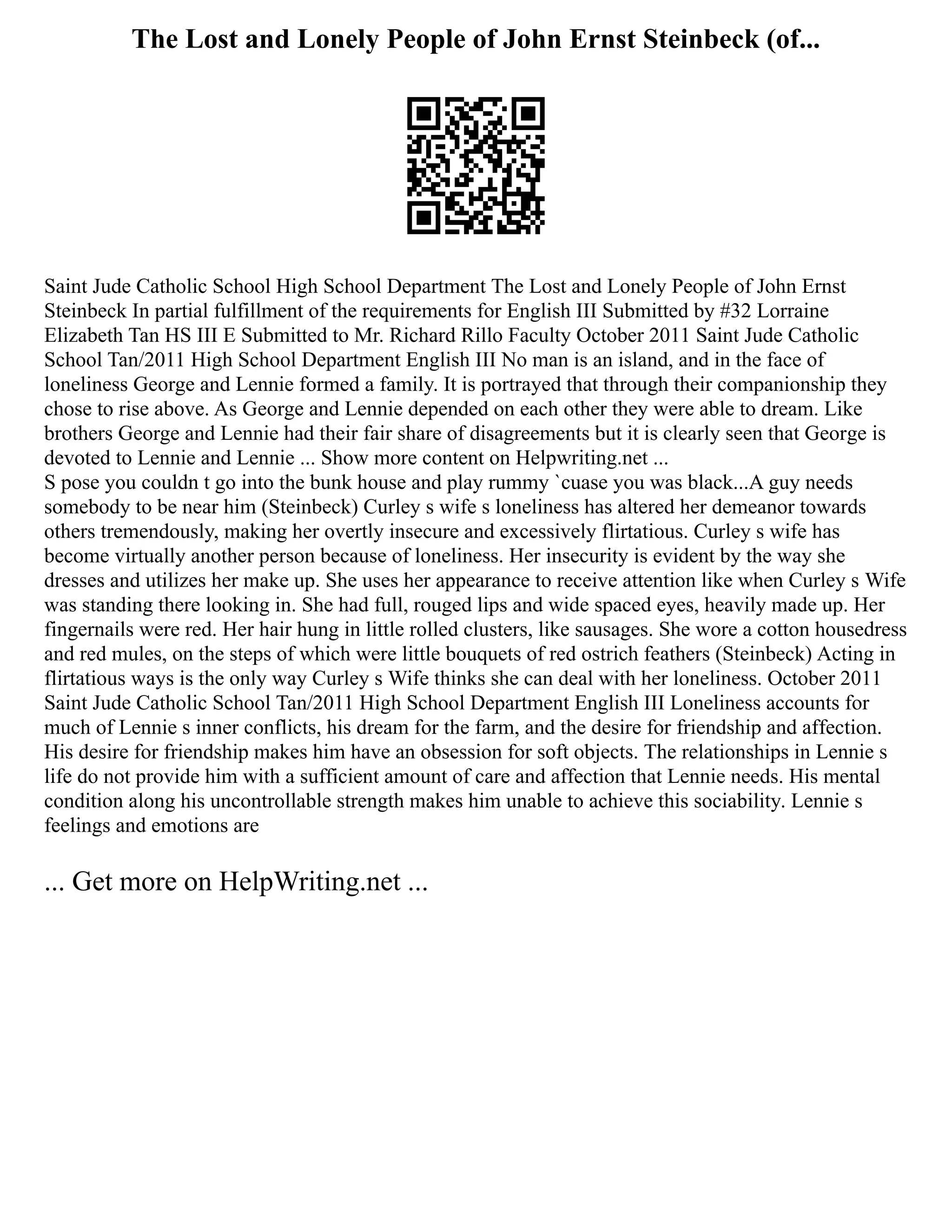 The Lost and Lonely People of John Ernst Steinbeck (of...
Saint Jude Catholic School High School Department The Lost and Lonely People of John Ernst
Steinbeck In partial fulfillment of the requirements for English III Submitted by #32 Lorraine
Elizabeth Tan HS III E Submitted to Mr. Richard Rillo Faculty October 2011 Saint Jude Catholic
School Tan/2011 High School Department English III No man is an island, and in the face of
loneliness George and Lennie formed a family. It is portrayed that through their companionship they
chose to rise above. As George and Lennie depended on each other they were able to dream. Like
brothers George and Lennie had their fair share of disagreements but it is clearly seen that George is
devoted to Lennie and Lennie ... Show more content on Helpwriting.net ...
S pose you couldn t go into the bunk house and play rummy `cuase you was black...A guy needs
somebody to be near him (Steinbeck) Curley s wife s loneliness has altered her demeanor towards
others tremendously, making her overtly insecure and excessively flirtatious. Curley s wife has
become virtually another person because of loneliness. Her insecurity is evident by the way she
dresses and utilizes her make up. She uses her appearance to receive attention like when Curley s Wife
was standing there looking in. She had full, rouged lips and wide spaced eyes, heavily made up. Her
fingernails were red. Her hair hung in little rolled clusters, like sausages. She wore a cotton housedress
and red mules, on the steps of which were little bouquets of red ostrich feathers (Steinbeck) Acting in
flirtatious ways is the only way Curley s Wife thinks she can deal with her loneliness. October 2011
Saint Jude Catholic School Tan/2011 High School Department English III Loneliness accounts for
much of Lennie s inner conflicts, his dream for the farm, and the desire for friendship and affection.
His desire for friendship makes him have an obsession for soft objects. The relationships in Lennie s
life do not provide him with a sufficient amount of care and affection that Lennie needs. His mental
condition along his uncontrollable strength makes him unable to achieve this sociability. Lennie s
feelings and emotions are
... Get more on HelpWriting.net ...
 