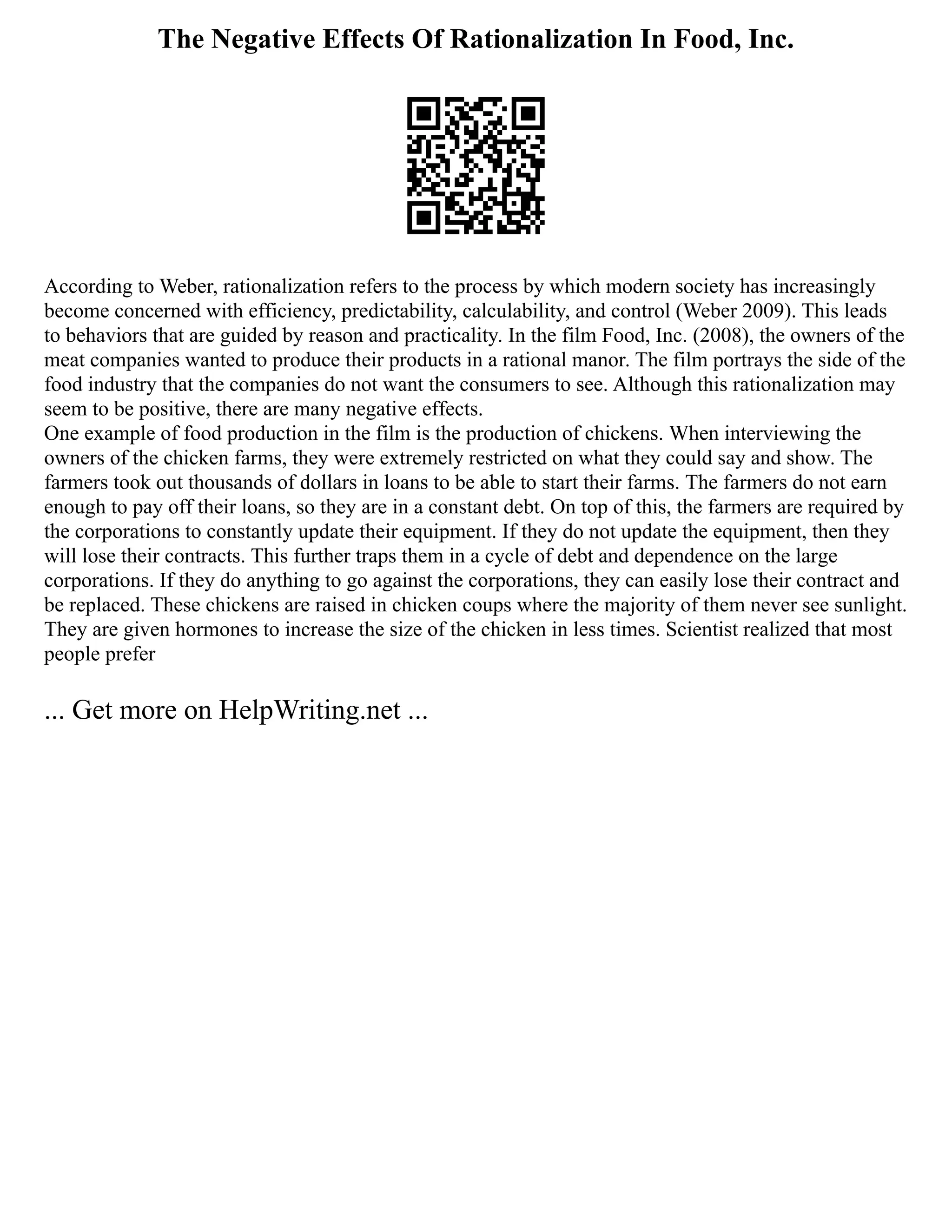The Negative Effects Of Rationalization In Food, Inc.
According to Weber, rationalization refers to the process by which modern society has increasingly
become concerned with efficiency, predictability, calculability, and control (Weber 2009). This leads
to behaviors that are guided by reason and practicality. In the film Food, Inc. (2008), the owners of the
meat companies wanted to produce their products in a rational manor. The film portrays the side of the
food industry that the companies do not want the consumers to see. Although this rationalization may
seem to be positive, there are many negative effects.
One example of food production in the film is the production of chickens. When interviewing the
owners of the chicken farms, they were extremely restricted on what they could say and show. The
farmers took out thousands of dollars in loans to be able to start their farms. The farmers do not earn
enough to pay off their loans, so they are in a constant debt. On top of this, the farmers are required by
the corporations to constantly update their equipment. If they do not update the equipment, then they
will lose their contracts. This further traps them in a cycle of debt and dependence on the large
corporations. If they do anything to go against the corporations, they can easily lose their contract and
be replaced. These chickens are raised in chicken coups where the majority of them never see sunlight.
They are given hormones to increase the size of the chicken in less times. Scientist realized that most
people prefer
... Get more on HelpWriting.net ...
 