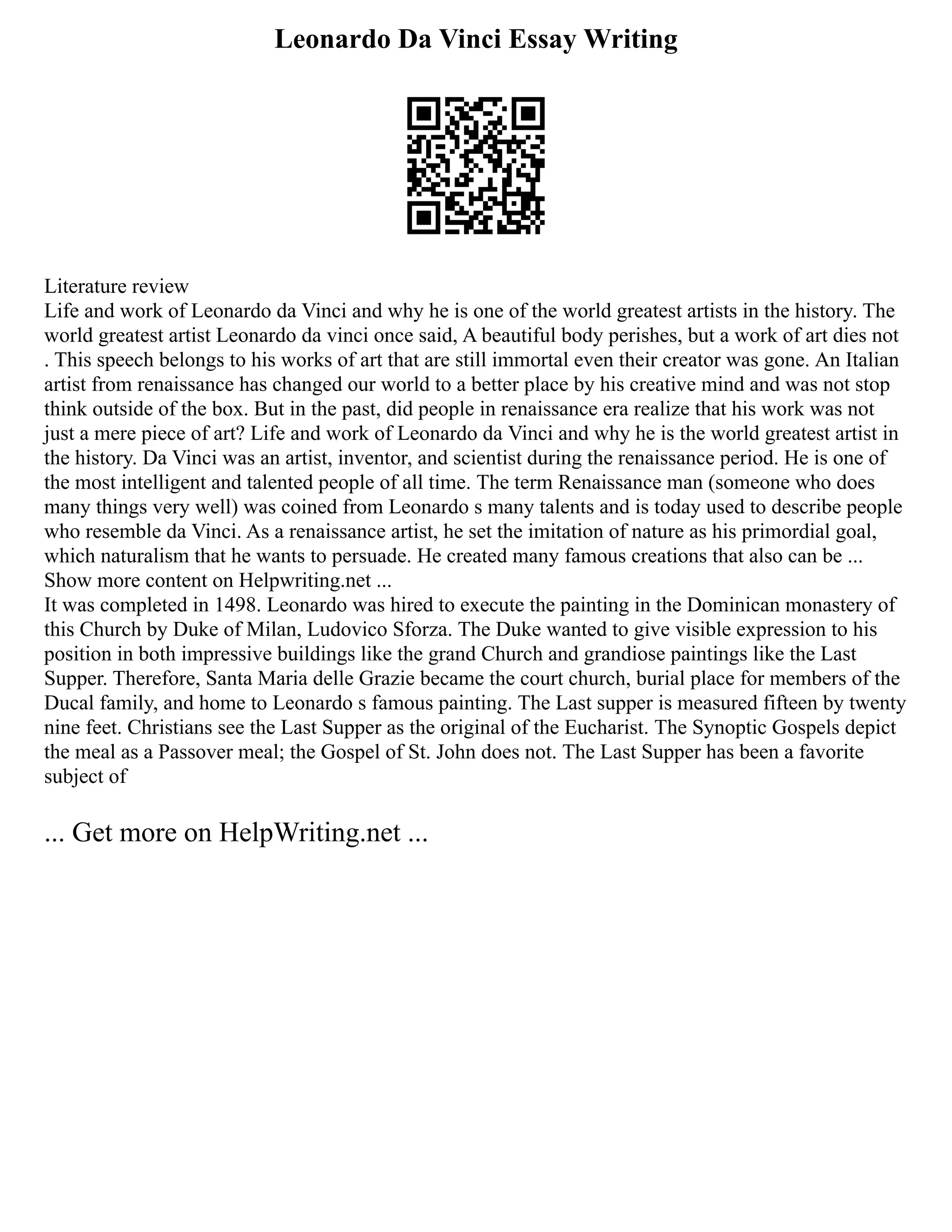 Leonardo Da Vinci Essay Writing
Literature review
Life and work of Leonardo da Vinci and why he is one of the world greatest artists in the history. The
world greatest artist Leonardo da vinci once said, A beautiful body perishes, but a work of art dies not
. This speech belongs to his works of art that are still immortal even their creator was gone. An Italian
artist from renaissance has changed our world to a better place by his creative mind and was not stop
think outside of the box. But in the past, did people in renaissance era realize that his work was not
just a mere piece of art? Life and work of Leonardo da Vinci and why he is the world greatest artist in
the history. Da Vinci was an artist, inventor, and scientist during the renaissance period. He is one of
the most intelligent and talented people of all time. The term Renaissance man (someone who does
many things very well) was coined from Leonardo s many talents and is today used to describe people
who resemble da Vinci. As a renaissance artist, he set the imitation of nature as his primordial goal,
which naturalism that he wants to persuade. He created many famous creations that also can be ...
Show more content on Helpwriting.net ...
It was completed in 1498. Leonardo was hired to execute the painting in the Dominican monastery of
this Church by Duke of Milan, Ludovico Sforza. The Duke wanted to give visible expression to his
position in both impressive buildings like the grand Church and grandiose paintings like the Last
Supper. Therefore, Santa Maria delle Grazie became the court church, burial place for members of the
Ducal family, and home to Leonardo s famous painting. The Last supper is measured fifteen by twenty
nine feet. Christians see the Last Supper as the original of the Eucharist. The Synoptic Gospels depict
the meal as a Passover meal; the Gospel of St. John does not. The Last Supper has been a favorite
subject of
... Get more on HelpWriting.net ...
 