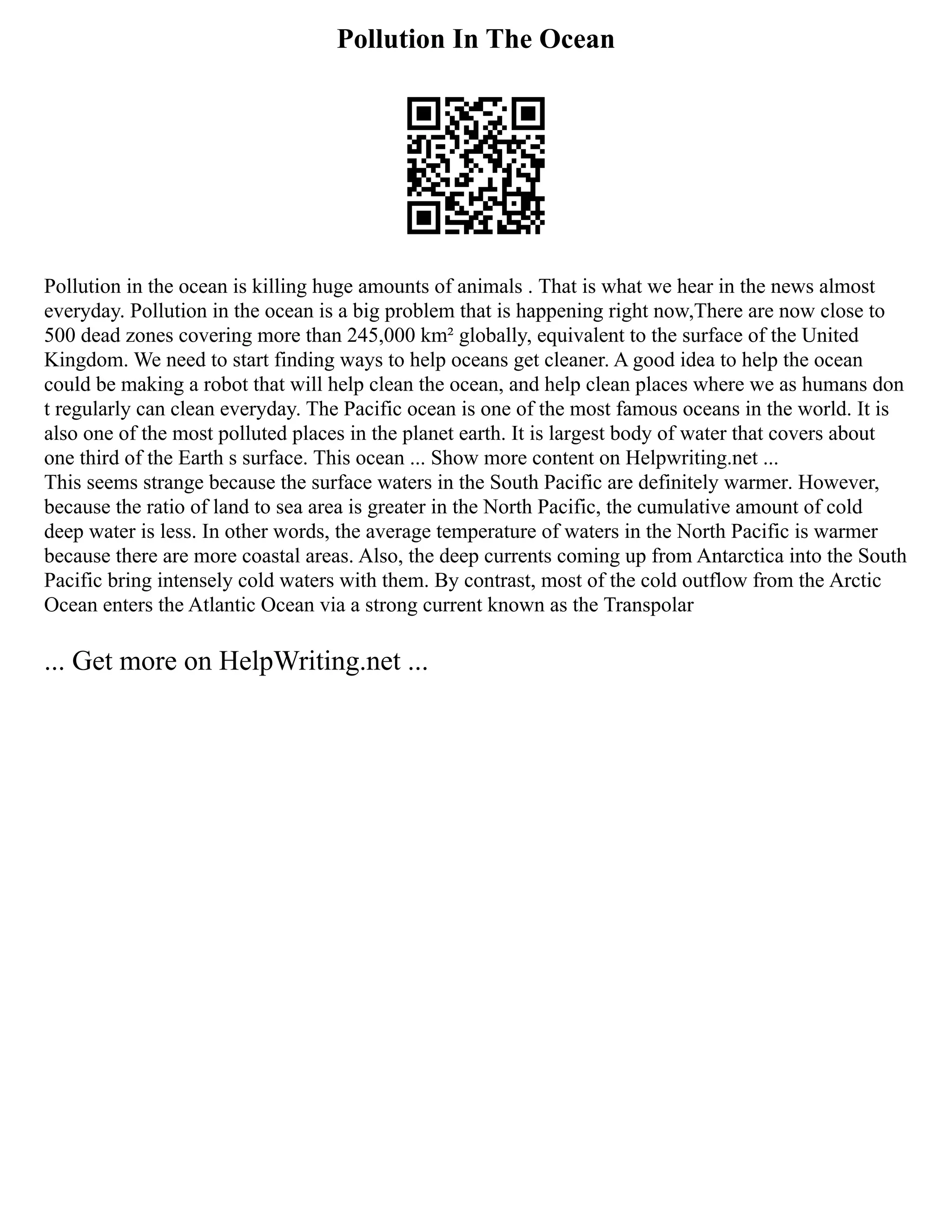 Pollution In The Ocean
Pollution in the ocean is killing huge amounts of animals . That is what we hear in the news almost
everyday. Pollution in the ocean is a big problem that is happening right now,There are now close to
500 dead zones covering more than 245,000 km² globally, equivalent to the surface of the United
Kingdom. We need to start finding ways to help oceans get cleaner. A good idea to help the ocean
could be making a robot that will help clean the ocean, and help clean places where we as humans don
t regularly can clean everyday. The Pacific ocean is one of the most famous oceans in the world. It is
also one of the most polluted places in the planet earth. It is largest body of water that covers about
one third of the Earth s surface. This ocean ... Show more content on Helpwriting.net ...
This seems strange because the surface waters in the South Pacific are definitely warmer. However,
because the ratio of land to sea area is greater in the North Pacific, the cumulative amount of cold
deep water is less. In other words, the average temperature of waters in the North Pacific is warmer
because there are more coastal areas. Also, the deep currents coming up from Antarctica into the South
Pacific bring intensely cold waters with them. By contrast, most of the cold outflow from the Arctic
Ocean enters the Atlantic Ocean via a strong current known as the Transpolar
... Get more on HelpWriting.net ...
 