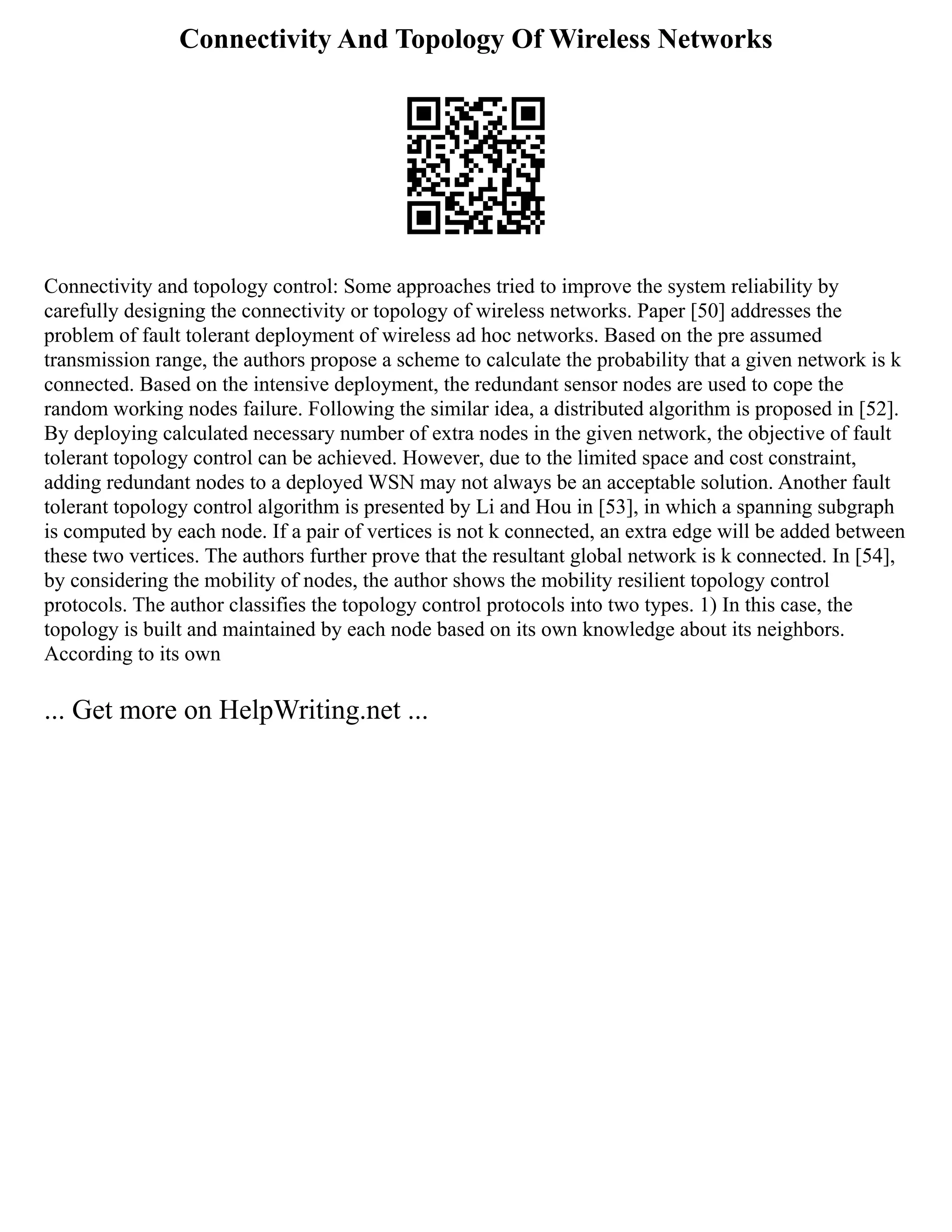 Connectivity And Topology Of Wireless Networks
Connectivity and topology control: Some approaches tried to improve the system reliability by
carefully designing the connectivity or topology of wireless networks. Paper [50] addresses the
problem of fault tolerant deployment of wireless ad hoc networks. Based on the pre assumed
transmission range, the authors propose a scheme to calculate the probability that a given network is k
connected. Based on the intensive deployment, the redundant sensor nodes are used to cope the
random working nodes failure. Following the similar idea, a distributed algorithm is proposed in [52].
By deploying calculated necessary number of extra nodes in the given network, the objective of fault
tolerant topology control can be achieved. However, due to the limited space and cost constraint,
adding redundant nodes to a deployed WSN may not always be an acceptable solution. Another fault
tolerant topology control algorithm is presented by Li and Hou in [53], in which a spanning subgraph
is computed by each node. If a pair of vertices is not k connected, an extra edge will be added between
these two vertices. The authors further prove that the resultant global network is k connected. In [54],
by considering the mobility of nodes, the author shows the mobility resilient topology control
protocols. The author classifies the topology control protocols into two types. 1) In this case, the
topology is built and maintained by each node based on its own knowledge about its neighbors.
According to its own
... Get more on HelpWriting.net ...
 