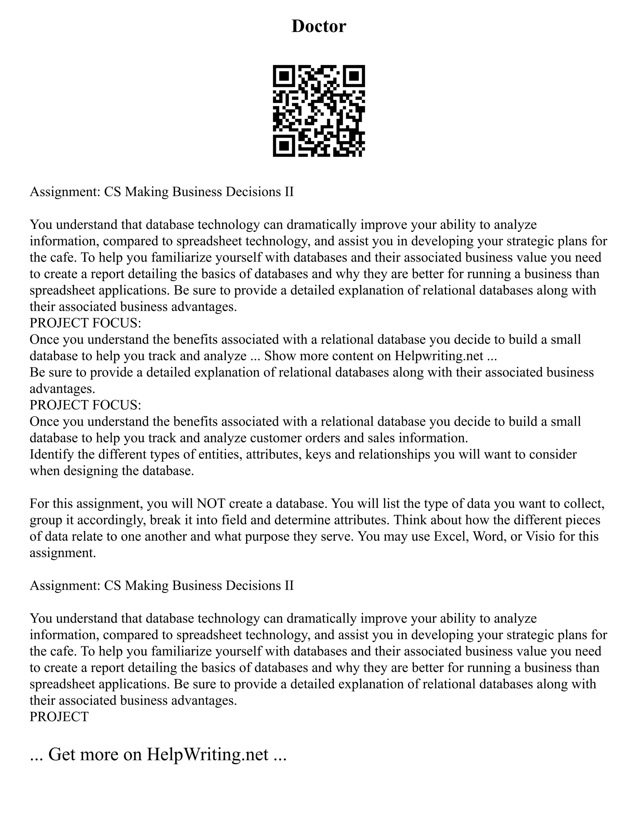 Doctor
Assignment: CS Making Business Decisions II
You understand that database technology can dramatically improve your ability to analyze
information, compared to spreadsheet technology, and assist you in developing your strategic plans for
the cafe. To help you familiarize yourself with databases and their associated business value you need
to create a report detailing the basics of databases and why they are better for running a business than
spreadsheet applications. Be sure to provide a detailed explanation of relational databases along with
their associated business advantages.
PROJECT FOCUS:
Once you understand the benefits associated with a relational database you decide to build a small
database to help you track and analyze ... Show more content on Helpwriting.net ...
Be sure to provide a detailed explanation of relational databases along with their associated business
advantages.
PROJECT FOCUS:
Once you understand the benefits associated with a relational database you decide to build a small
database to help you track and analyze customer orders and sales information.
Identify the different types of entities, attributes, keys and relationships you will want to consider
when designing the database.
For this assignment, you will NOT create a database. You will list the type of data you want to collect,
group it accordingly, break it into field and determine attributes. Think about how the different pieces
of data relate to one another and what purpose they serve. You may use Excel, Word, or Visio for this
assignment.
Assignment: CS Making Business Decisions II
You understand that database technology can dramatically improve your ability to analyze
information, compared to spreadsheet technology, and assist you in developing your strategic plans for
the cafe. To help you familiarize yourself with databases and their associated business value you need
to create a report detailing the basics of databases and why they are better for running a business than
spreadsheet applications. Be sure to provide a detailed explanation of relational databases along with
their associated business advantages.
PROJECT
... Get more on HelpWriting.net ...
 