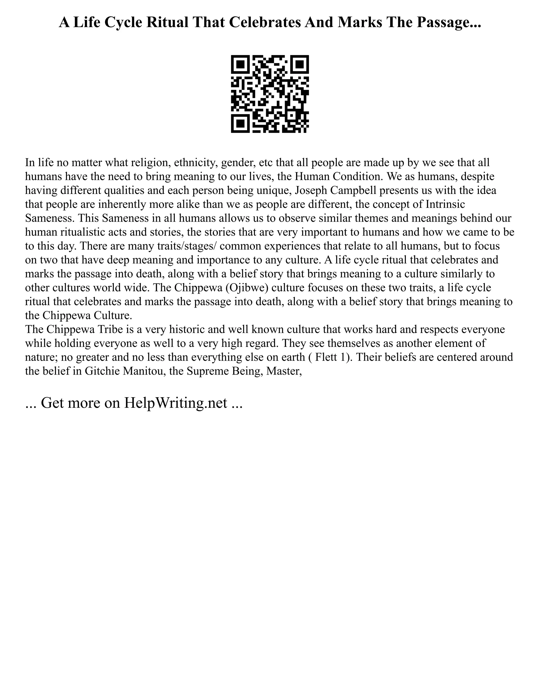 A Life Cycle Ritual That Celebrates And Marks The Passage...
In life no matter what religion, ethnicity, gender, etc that all people are made up by we see that all
humans have the need to bring meaning to our lives, the Human Condition. We as humans, despite
having different qualities and each person being unique, Joseph Campbell presents us with the idea
that people are inherently more alike than we as people are different, the concept of Intrinsic
Sameness. This Sameness in all humans allows us to observe similar themes and meanings behind our
human ritualistic acts and stories, the stories that are very important to humans and how we came to be
to this day. There are many traits/stages/ common experiences that relate to all humans, but to focus
on two that have deep meaning and importance to any culture. A life cycle ritual that celebrates and
marks the passage into death, along with a belief story that brings meaning to a culture similarly to
other cultures world wide. The Chippewa (Ojibwe) culture focuses on these two traits, a life cycle
ritual that celebrates and marks the passage into death, along with a belief story that brings meaning to
the Chippewa Culture.
The Chippewa Tribe is a very historic and well known culture that works hard and respects everyone
while holding everyone as well to a very high regard. They see themselves as another element of
nature; no greater and no less than everything else on earth ( Flett 1). Their beliefs are centered around
the belief in Gitchie Manitou, the Supreme Being, Master,
... Get more on HelpWriting.net ...
 