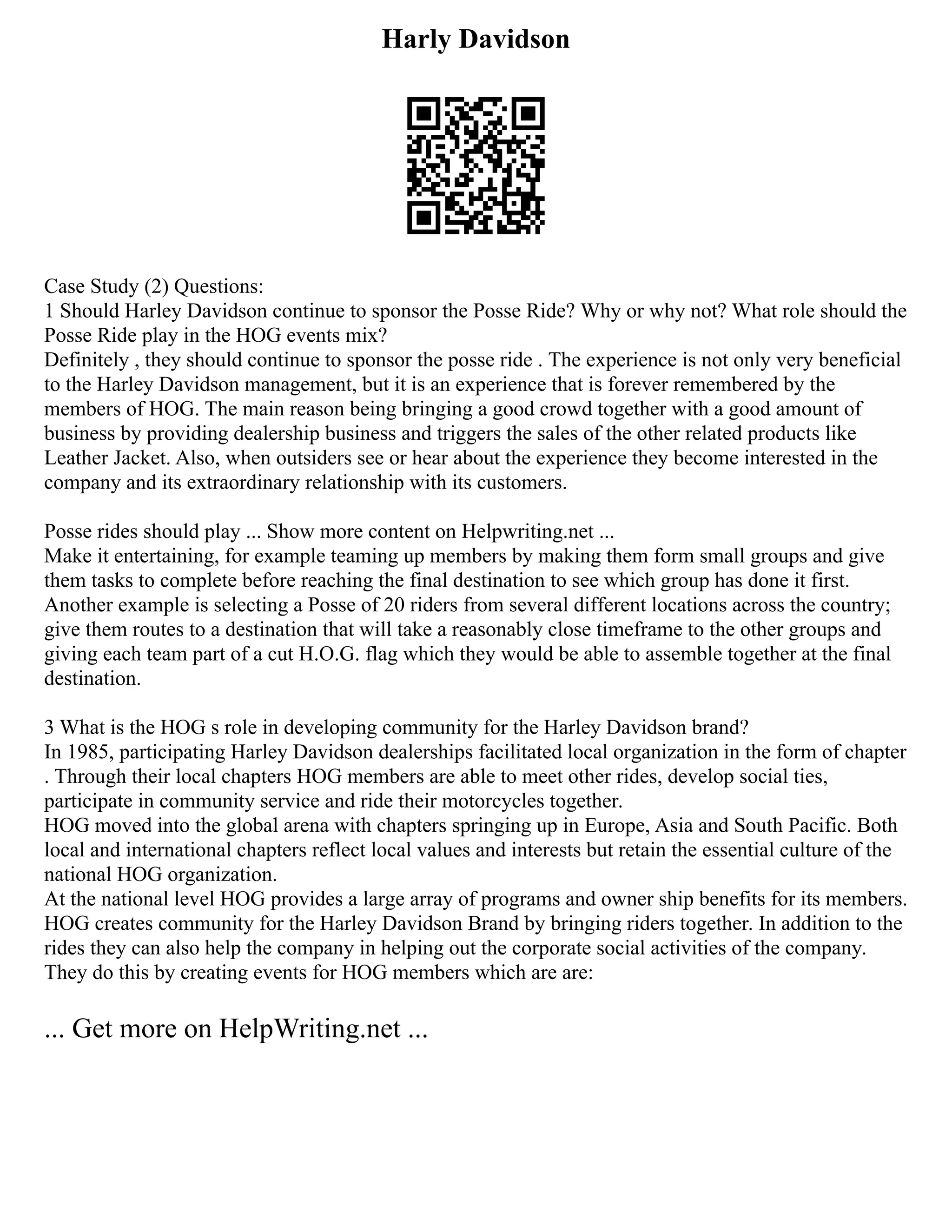 Harly Davidson
Case Study (2) Questions:
1 Should Harley Davidson continue to sponsor the Posse Ride? Why or why not? What role should the
Posse Ride play in the HOG events mix?
Definitely , they should continue to sponsor the posse ride . The experience is not only very beneficial
to the Harley Davidson management, but it is an experience that is forever remembered by the
members of HOG. The main reason being bringing a good crowd together with a good amount of
business by providing dealership business and triggers the sales of the other related products like
Leather Jacket. Also, when outsiders see or hear about the experience they become interested in the
company and its extraordinary relationship with its customers.
Posse rides should play ... Show more content on Helpwriting.net ...
Make it entertaining, for example teaming up members by making them form small groups and give
them tasks to complete before reaching the final destination to see which group has done it first.
Another example is selecting a Posse of 20 riders from several different locations across the country;
give them routes to a destination that will take a reasonably close timeframe to the other groups and
giving each team part of a cut H.O.G. flag which they would be able to assemble together at the final
destination.
3 What is the HOG s role in developing community for the Harley Davidson brand?
In 1985, participating Harley Davidson dealerships facilitated local organization in the form of chapter
. Through their local chapters HOG members are able to meet other rides, develop social ties,
participate in community service and ride their motorcycles together.
HOG moved into the global arena with chapters springing up in Europe, Asia and South Pacific. Both
local and international chapters reflect local values and interests but retain the essential culture of the
national HOG organization.
At the national level HOG provides a large array of programs and owner ship benefits for its members.
HOG creates community for the Harley Davidson Brand by bringing riders together. In addition to the
rides they can also help the company in helping out the corporate social activities of the company.
They do this by creating events for HOG members which are are:
... Get more on HelpWriting.net ...
 