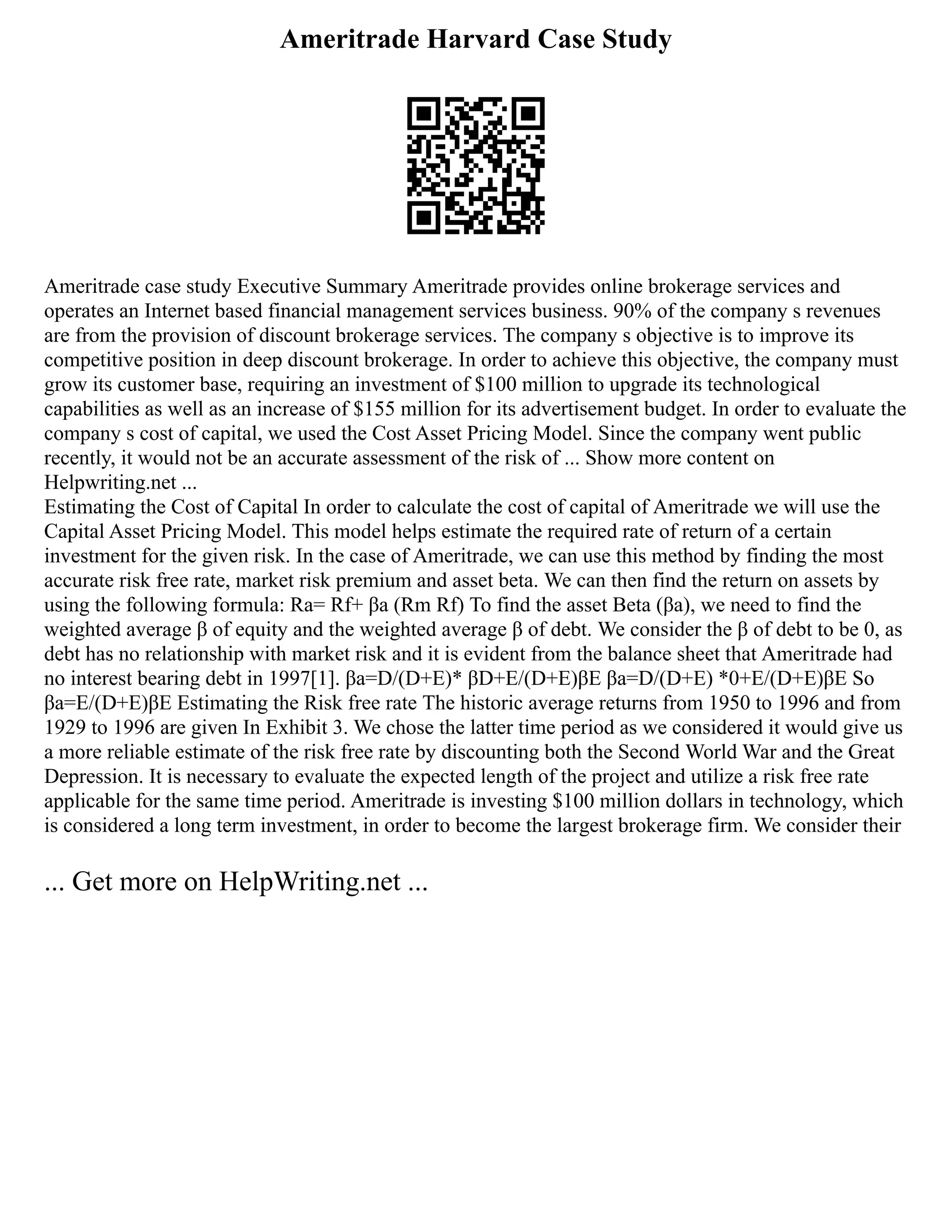 Ameritrade Harvard Case Study
Ameritrade case study Executive Summary Ameritrade provides online brokerage services and
operates an Internet based financial management services business. 90% of the company s revenues
are from the provision of discount brokerage services. The company s objective is to improve its
competitive position in deep discount brokerage. In order to achieve this objective, the company must
grow its customer base, requiring an investment of $100 million to upgrade its technological
capabilities as well as an increase of $155 million for its advertisement budget. In order to evaluate the
company s cost of capital, we used the Cost Asset Pricing Model. Since the company went public
recently, it would not be an accurate assessment of the risk of ... Show more content on
Helpwriting.net ...
Estimating the Cost of Capital In order to calculate the cost of capital of Ameritrade we will use the
Capital Asset Pricing Model. This model helps estimate the required rate of return of a certain
investment for the given risk. In the case of Ameritrade, we can use this method by finding the most
accurate risk free rate, market risk premium and asset beta. We can then find the return on assets by
using the following formula: Ra= Rf+ βa (Rm Rf) To find the asset Beta (βa), we need to find the
weighted average β of equity and the weighted average β of debt. We consider the β of debt to be 0, as
debt has no relationship with market risk and it is evident from the balance sheet that Ameritrade had
no interest bearing debt in 1997[1]. βa=D/(D+E)* βD+E/(D+E)βE βa=D/(D+E) *0+E/(D+E)βE So
βa=E/(D+E)βE Estimating the Risk free rate The historic average returns from 1950 to 1996 and from
1929 to 1996 are given In Exhibit 3. We chose the latter time period as we considered it would give us
a more reliable estimate of the risk free rate by discounting both the Second World War and the Great
Depression. It is necessary to evaluate the expected length of the project and utilize a risk free rate
applicable for the same time period. Ameritrade is investing $100 million dollars in technology, which
is considered a long term investment, in order to become the largest brokerage firm. We consider their
... Get more on HelpWriting.net ...
 