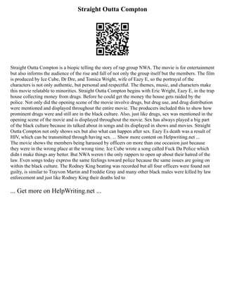 Straight Outta Compton
Straight Outta Compton is a biopic telling the story of rap group NWA. The movie is for entertainment
but also informs the audience of the rise and fall of not only the group itself but the members. The film
is produced by Ice Cube, Dr Dre, and Tomica Wright, wife of Eazy E, so the portrayal of the
characters is not only authentic, but personal and respectful. The themes, music, and characters make
this movie relatable to minorities. Straight Outta Compton begins with Eric Wright, Eazy E, in the trap
house collecting money from drugs. Before he could get the money the house gets raided by the
police. Not only did the opening scene of the movie involve drugs, but drug use, and drug distribution
were mentioned and displayed throughout the entire movie. The producers included this to show how
prominent drugs were and still are in the black culture. Also, just like drugs, sex was mentioned in the
opening scene of the movie and is displayed throughout the movie. Sex has always played a big part
of the black culture because its talked about in songs and its displayed in shows and movies. Straight
Outta Compton not only shows sex but also what can happen after sex. Eazy Es death was a result of
HIV, which can be transmitted through having sex. ... Show more content on Helpwriting.net ...
The movie shows the members being harassed by officers on more than one occasion just because
they were in the wrong place at the wrong time. Ice Cube wrote a song called Fuck Da Police which
didn t make things any better. But NWA weren t the only rappers to open up about their hatred of the
law. Even songs today express the same feelings toward police because the same issues are going on
within the black culture. The Rodney King beating was recorded but all four officers were found not
guilty, is similar to Trayvon Martin and Freddie Gray and many other black males were killed by law
enforcement and just like Rodney King their deaths led to
... Get more on HelpWriting.net ...
 