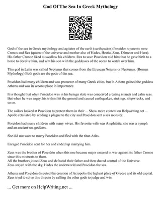 God Of The Sea In Greek Mythology
God of the sea in Greek mythology and agitator of the earth (earthquakes).Poseidon s parents were
Cronos and Rea (queen of the universe and mother also of Hades, Hestia, Zeus, Démeter and Hera).
His father Cronoz liked to swallow his children. Rea to save Poseidon told him that he gave birth to a
horse to deceive him, and sent his son with the goddesses of the ocean to watch over him.
This god in Latin was called Neptunus that comes from the Etruscan Netums or Neptunus. (Roman
Mythology) Both gods are the gods of the sea.
Poseidon had many children and was protector of many Greek cities, but in Athens gained the goddess
Athena and was in second place in importance.
It is thought that when Poseidon was in his benign state was conceived creating islands and calm seas.
But when he was angry, his trident hit the ground and caused earthquakes, sinkings, shipwrecks, and
so on.
The sailors looked at Poseidon to protect them in their ... Show more content on Helpwriting.net ...
Apollo retaliated by sending a plague to the city and Poseidon sent a sea monster.
Poseidon had many children with many wives. His favorite wife was Amphitrite, she was a nymph
and an ancient sea goddess.
She did not want to marry Poseidon and fled with the titan Atlas.
Enraged Poseidon sent for her and ended up marrying him.
Zeus was the brother of Poseidón when this one became major entered in war against its father Cronos
since this mistreats to them.
All the brothers joined Zeus and defeated their father and then shared control of the Universe.
Zeus stayed with the sky, Hades the underworld and Poseidon the sea.
Athena and Poseidon disputed the creation of Acropolis the highest place of Greece and its old capital.
Zeus tried to solve this dispute by calling the other gods to judge and win
... Get more on HelpWriting.net ...
 