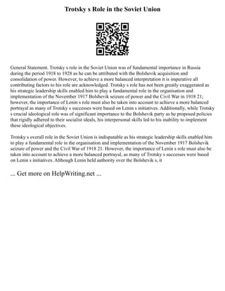 Trotsky s Role in the Soviet Union
General Statement. Trotsky s role in the Soviet Union was of fundamental importance in Russia
during the period 1918 to 1928 as he can be attributed with the Bolshevik acquisition and
consolidation of power. However, to achieve a more balanced interpretation it is imperative all
contributing factors to his role are acknowledged. Trotsky s role has not been greatly exaggerated as
his strategic leadership skills enabled him to play a fundamental role in the organisation and
implementation of the November 1917 Bolshevik seizure of power and the Civil War in 1918 21;
however, the importance of Lenin s role must also be taken into account to achieve a more balanced
portrayal as many of Trotsky s successes were based on Lenin s initiatives. Additionally, while Trotsky
s crucial ideological role was of significant importance to the Bolshevik party as he proposed policies
that rigidly adhered to their socialist ideals, his interpersonal skills led to his inability to implement
these ideological objectives.
Trotsky s overall role in the Soviet Union is indisputable as his strategic leadership skills enabled him
to play a fundamental role in the organisation and implementation of the November 1917 Bolshevik
seizure of power and the Civil War of 1918 21. However, the importance of Lenin s role must also be
taken into account to achieve a more balanced portrayal, as many of Trotsky s successes were based
on Lenin s initiatives. Although Lenin held authority over the Bolshevik s, it
... Get more on HelpWriting.net ...
 