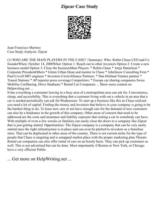 Zipcar Case Study
Juan Francisco Marines
Case Study Analysis: Zipcar
(1) WHO ARE THE MAIN PLAYERS IN THE CASE? | Summary: Who: Robin Chase CEO and Co
founderWhen: October 14, 2000What: Option 1: Reach out to other investors Option 2: Create a new
business model Option 3: Close the businessMain Players: * Robin Chase * Antje Danielson *
Corporate PresidentOthers * Glenn Urban Dean and mentor to Chase * JohnSnow Consulting Firm *
Paul Covell MIT engineer * Investors CircleAlliance Partners: * Dan Holland Venture partner *
Transit Stations * AP reporter press coverage Competitors: * Europe car sharing companies Swiss
Mobility CarSharing, Drive Stadtauto * Rental Car Companies ... Show more content on
Helpwriting.net ...
It has everything a consumer leaving in a busy area of a metropolitan area can ask for. Convenience,
cheap, and accessibility. This is everything that a customer living with out a vehicle in an area that a
car is needed periodically can ask for.Weaknesses: To start up a business like this as Chase realized
you need a lot of capital. Finding the money and investors that believe in your company is going to be
the hardest thing to do. To lease new cars or not have enough cars for the demand of new customers
can also be a hindrance in the growth of this company. Other areas of concern that need to be
addressed are the costs and insurance and liability exposure that renting a car to somebody can have.
With multiple of even a few wrecks or fatalities can easily close the doors to a company like Zipcar
that is just getting started. Opportunities: The Zipcar company is a company that can be very easily
started once the right infrastructure is in place and can even be pitched to investors as a franchise
store. That can be duplicated in other areas of the country. There is not current niche for the type of
people that Chase is targeting and is untapped market place with the proper marketing plan.Threats:
Rental car companies can also offer rental of cars on an hourly basis. They can pick up customers as
well. This is not advertised but can be done. Most importantly if Boston or New York, or Chicago
have a very efficient Public
... Get more on HelpWriting.net ...
 