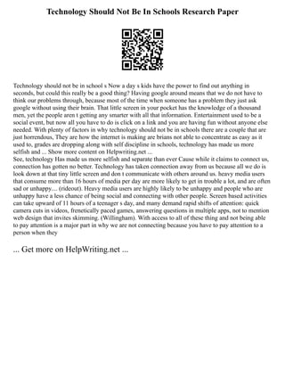 Technology Should Not Be In Schools Research Paper
Technology should not be in school s Now a day s kids have the power to find out anything in
seconds, but could this really be a good thing? Having google around means that we do not have to
think our problems through, because most of the time when someone has a problem they just ask
google without using their brain. That little screen in your pocket has the knowledge of a thousand
men, yet the people aren t getting any smarter with all that information. Entertainment used to be a
social event, but now all you have to do is click on a link and you are having fun without anyone else
needed. With plenty of factors in why technology should not be in schools there are a couple that are
just horrendous, They are how the internet is making are brians not able to concentrate as easy as it
used to, grades are dropping along with self discipline in schools, technology has made us more
selfish and ... Show more content on Helpwriting.net ...
See, technology Has made us more selfish and separate than ever Cause while it claims to connect us,
connection has gotten no better. Technology has taken connection away from us because all we do is
look down at that tiny little screen and don t communicate with others around us. heavy media users
that consume more than 16 hours of media per day are more likely to get in trouble a lot, and are often
sad or unhappy.... (rideout). Heavy media users are highly likely to be unhappy and people who are
unhappy have a less chance of being social and connecting with other people. Screen based activities
can take upward of 11 hours of a teenager s day, and many demand rapid shifts of attention: quick
camera cuts in videos, frenetically paced games, answering questions in multiple apps, not to mention
web design that invites skimming. (Willingham). With access to all of these thing and not being able
to pay attention is a major part in why we are not connecting because you have to pay attention to a
person when they
... Get more on HelpWriting.net ...
 