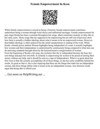 Female Empowerment In Kesa
While female empowerment is crucial to being a feminist, female empowerment sometimes
undermines being a woman through word choice and subliminal messages. Female empowerment for
pop singer Kesha has been a constant throughout her songs, albeit sometimes raunchy or dirty like in
her early years. Those songs that are supposed to be empowering but are still sort of perverse show
how there is actually a hidden ideology about what it means to be an empowered woman. However,
that hidden ideology is often undercut but the initial interpretation or reading of the work. While
Kesha s female power anthem Woman highlights being independent of a man, it actually highlights
how women and their independence is undermined by continuously being compared to what men can
do and using standards brought about by the heteronormative categorization of woman.
From the beginning of Kesha s hit song, she exclaims that she is independent because she buys her
own things and pays her own bills. It certainly is empowering for women to be proud of earning their
money without any help, and it should be seen as a sign of independence. What is so great about her
first verse is that she actually accomplishes all of those things, so she has some credibility behind her
words. As great as that is, she is also implying that these are the things that make her an independent
woman, that these things define what it means to be an independent woman. Any feminist would
argue that being able to afford your
... Get more on HelpWriting.net ...
 