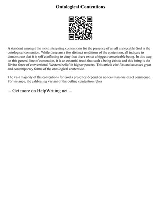Ontological Contentions
A standout amongst the most interesting contentions for the presence of an all impeccable God is the
ontological contention. While there are a few distinct renditions of the contention, all indicate to
demonstrate that it is self conflicting to deny that there exists a biggest conceivable being. In this way,
on this general line of contention, it is an essential truth that such a being exists; and this being is the
Divine force of conventional Western belief in higher powers. This article clarifies and assesses great
and contemporary forms of the ontological contention.
The vast majority of the contentions for God s presence depend on no less than one exact commence.
For instance, the calibrating variant of the outline contention relies
... Get more on HelpWriting.net ...
 
