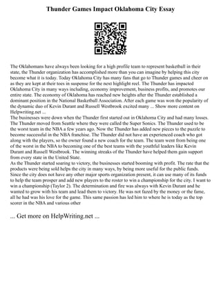 Thunder Games Impact Oklahoma City Essay
The Oklahomans have always been looking for a high profile team to represent basketball in their
state, the Thunder organization has accomplished more than you can imagine by helping this city
become what it is today. Today Oklahoma City has many fans that go to Thunder games and cheer on
as they are kept at their toes in suspense for the next highlight reel. The Thunder has impacted
Oklahoma City in many ways including, economy improvement, business profits, and promotes our
entire state. The economy of Oklahoma has reached new heights after the Thunder established a
dominant position in the National Basketball Association. After each game was won the popularity of
the dynamic duo of Kevin Durant and Russell Westbrook excited many ... Show more content on
Helpwriting.net ...
The businesses were down when the Thunder first started out in Oklahoma City and had many losses.
The Thunder moved from Seattle where they were called the Super Sonics. The Thunder used to be
the worst team in the NBA a few years ago. Now the Thunder has added new pieces to the puzzle to
become successful in the NBA franchise. The Thunder did not have an experienced coach who got
along with the players, so the owner found a new coach for the team. The team went from being one
of the worst in the NBA to becoming one of the best teams with the youthful leaders like Kevin
Durant and Russell Westbrook. The winning streaks of the Thunder have helped them gain support
from every state in the United State.
As the Thunder started soaring to victory, the businesses started booming with profit. The rate that the
products were being sold helps the city in many ways, by being more useful for the public funds.
Since the city does not have any other major sports organization present, it can use many of its funds
to help the team prosper and add new players to the roster to win a championship for the city. I want to
win a championship (Taylor 2). The determination and fire was always with Kevin Durant and he
wanted to grow with his team and lead them to victory. He was not fazed by the money or the fame,
all he had was his love for the game. This same passion has led him to where he is today as the top
scorer in the NBA and various other
... Get more on HelpWriting.net ...
 