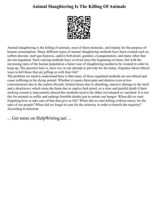 Animal Slaughtering Is The Killing Of Animals
Animal slaughtering is the killing of animals; most of them domestic, and mainly for the purpose of
human consumption. Many different types of animal slaughtering methods have been created such as;
carbon dioxide, inert gas hypoxia, captive bolt pistol, gunshot, exsanguination, and many other that
are not regulated. Such varying methods have evolved since the beginning of times, but with the
increasing rates of the human population a faster way of slaughtering needed to be created in order to
keep up. The question here is, have we, in our attempt to provide for the many, forgotten about ethical
ways to kill those that are gifting us with their life?
The problem we need to understand here is that many of these regulated methods are not ethical and
cause suffering to the dying animal. Whether it causes them pain and distress even at low
concentrations due to the carbon dioxide, broken bones due to shackling, massive damage to the skull
and a shockwave which stuns the brain due to captive bolt pistol, or a slow and painful death if their
sticking wound is inaccurately placed this methods need to be either reevaluated or vanished. It is not
fair for animals to suffer and undergo horrible deaths just to satiate our hunger. When did we start
forgetting how to take care of that that give us life? When did we start killing without mercy for the
sake of our people? When did we forget to care for the minority in order to benefit the majority?
According to historian
... Get more on HelpWriting.net ...
 