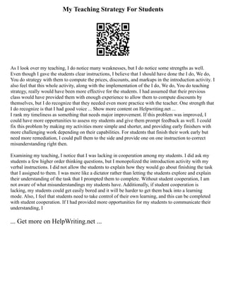 My Teaching Strategy For Students
As I look over my teaching, I do notice many weaknesses, but I do notice some strengths as well.
Even though I gave the students clear instructions, I believe that I should have done the I do, We do,
You do strategy with them to compute the prices, discounts, and markups in the introduction activity. I
also feel that this whole activity, along with the implementation of the I do, We do, You do teaching
strategy, really would have been more effective for the students. I had assumed that their previous
class would have provided them with enough experience to allow them to compute discounts by
themselves, but I do recognize that they needed even more practice with the teacher. One strength that
I do recognize is that I had good voice ... Show more content on Helpwriting.net ...
I rank my timeliness as something that needs major improvement. If this problem was improved, I
could have more opportunities to assess my students and give them prompt feedback as well. I could
fix this problem by making my activities more simple and shorter, and providing early finishers with
more challenging work depending on their capabilities. For students that finish their work early but
need more remediation, I could pull them to the side and provide one on one instruction to correct
misunderstanding right then.
Examining my teaching, I notice that I was lacking in cooperation among my students. I did ask my
students a few higher order thinking questions, but I monopolized the introduction activity with my
verbal instructions. I did not allow the students to explain how they would go about finishing the task
that I assigned to them. I was more like a dictator rather than letting the students explore and explain
their understanding of the task that I prompted them to complete. Without student cooperation, I am
not aware of what misunderstandings my students have. Additionally, if student cooperation is
lacking, my students could get easily bored and it will be harder to get them back into a learning
mode. Also, I feel that students need to take control of their own learning, and this can be completed
with student cooperation. If I had provided more opportunities for my students to communicate their
understanding, I
... Get more on HelpWriting.net ...
 