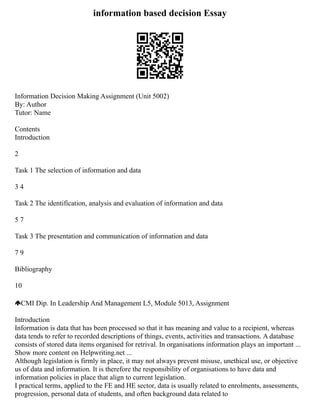 information based decision Essay
Information Decision Making Assignment (Unit 5002)
By: Author
Tutor: Name
Contents
Introduction
2
Task 1 The selection of information and data
3 4
Task 2 The identification, analysis and evaluation of information and data
5 7
Task 3 The presentation and communication of information and data
7 9
Bibliography
10
CMI Dip. In Leadership And Management L5, Module 5013, Assignment
Introduction
Information is data that has been processed so that it has meaning and value to a recipient, whereas
data tends to refer to recorded descriptions of things, events, activities and transactions. A database
consists of stored data items organised for retrival. In organisations information plays an important ...
Show more content on Helpwriting.net ...
Although legislation is firmly in place, it may not always prevent misuse, unethical use, or objective
us of data and information. It is therefore the responsibility of organisations to have data and
information policies in place that align to current legislation.
I practical terms, applied to the FE and HE sector, data is usually related to enrolments, assessments,
progression, personal data of students, and often background data related to
 
