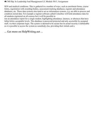 CMI Dip. In Leadership And Management L5, Module 5013, Assignment
SEN and medical conditions. This is gathered in a number of ways, such as enrolment forms, course
forms, registration with awarding bodies, assessment tracking databases, register and attendance
databases, etc. These data systems also tend to act as information systems, e.g. are able to process and
condition stored data. For example a register software called Columbus will hold attendance data for
all students registered on all courses but it will be possible to
run an attendance report for a single student, highlighting attendance, lateness, or absences that have
fallen below acceptable levels. This database is password protected and anly accessible by assigned
staff, via their corporate login. The system is deemed to be secure but its actual security is debateable
as it is possible to access the system as somebody else, providing their initials and a
... Get more on HelpWriting.net ...
 