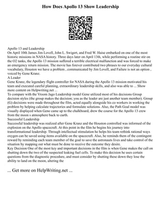 How Does Apollo 13 Show Leadership
Apollo 13 and Leadership
On April 10th James Jim Lovell, John L. Swigert, and Fred W. Haise embarked on one of the most
historic missions in NASA history. Three days later on April 13th, while performing a routine stir on
the O2 tanks, the Apollo 13 mission suffered a terrible electrical malfunction and was forced to make
an emergency return mission. The movie has forever contributed two phrases to our everyday cultural
vocabulary, Houston we have a problem , communicated by Jim Lovell, and Failure is not an option ,
voiced by Gene Kranz.
A Leader
Gene Kranz, the legendary flight controller for NASA during the Apollo 13 mission motivated his
team and executed careful planning, extraordinary leadership skills, and also was able to ... Show
more content on Helpwriting.net ...
To compare with the Vroom Jago Leadership model Gene utilized most of his decisions Group
decision styles (the group makes the decision; you as the leader are just another team member). Group
(G) decisions were made throughout the film, acted equally alongside his co workers in working the
problem by helping calculate trajectories and formulate solutions. Also, the Path Goal model was
visually displayed when Gene came up to the chalkboard, drew the course for the Apollo 13 crew
from the moon s atmosphere back to earth.
Successful Leadership
Successful leadership was realized after Gene Kranz and the Houston controlled was informed of the
explosion on the Apollo spacecraft. At this point in the film he begins his journey into
transformational leadership. Through intellectual stimulation he helps his team rethink rational ways
oxygen can be saved using items available on the spacecraft. Also, he reminds them of the contingent
reward by reminding each team member of the goal to save the astronauts lives and take control of the
situation by mapping out what must be done to receive the outcome they desire.
Key Decision One of the most key and important decisions in the film is when Gene makes the call on
shutting down the two of the suspected leaking fuel cells. To make this decision he uses certain
questions from the diagnostic procedure, and must consider by shutting these down they lose the
ability to land on the moon, altering the
... Get more on HelpWriting.net ...
 