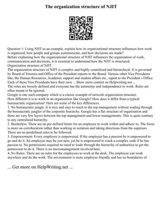 The organization structure of NJIT
Question 1: Using NJIT as an example, explain how its organizational structure influences how work
is organized, how people and groups communicate, and how decisions are made?
Before explaining how the organizational structure of NJIT influences the organization of work,
communication and decisions, it is essential to understand how the NJIT is structured.
Organization structure of NJIT
The organization structure of NJIT is complex and highly centralized and hierarchical. It is governed
by Board of Trustees and Office of the President reports to the Board. Various other Vice Presidents
like, the Human Resources, Academic support and student affairs etc., report to the President s Office.
Each of these Vice Presidents have their own ... Show more content on Helpwriting.net ...
The roles are loosely defined and everyone has the autonomy and independence to work. Rules are
often meant to be ignored.
Google is one such company which is a classic example of network organization structure.
How different it is to work in an organization like Google? How does it differ from a typical
bureaucratic organization? Here are some of the key differences.
1. No bureaucratic jungle. It is nice and easy to reach to the top management without wading through
the bureaucratic jungles of the corporate hierarchy. Google has a flat structure of organization and
there are very few layers between the top management and lower managements. This is quite contrary
to any centralized hierarchy.
2. Borderless: There are no pre defined limits for an employee to work within and adhere to. The focus
is more on corroboration rather than working in isolation and taking directions from the superiors.
There are no predefined rules to be followed.
3. Empowerment: Every employee is empowered. If the employee has a passion he is empowered to
go and do it. An employee may be just new, yet he is empowered to crack a complex code if he has
passion to. No permissions required no need to wade through the hierarchy of authorities to get the
permission to do it. There is no micromanagement involved here.
4. No Rules: There are no rules for the employees to work at the desk. The employee can work
anywhere and do the work. The environment is more employee friendly and has no boundaries of
... Get more on HelpWriting.net ...
 