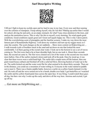 Surf Descriptive Writing
5:00 am I fight to keep my eyelids open and try hard to stay in my lane. Every now and then running
over the colonies of manapuas. I keep asking myself, why do I do this? Waking up earlier than I would
for school, driving far and early, on an empty stomach, for what? I pay close attention to the trees, and
analyze the motionless leaves. This is why I do this to myself, every morning. No wind equals good
conditions. Good conditions equals great surf. Great surf equals happy me. This is why I dawn patrol.
With the overwhelming scent of pineapples and the familiar scenery, I make my way down the most
famous part of Kamehameha Highway. I roll down my windows and turn up my reggae music as I
enter the country. The scent changes as the air suddenly ... Show more content on Helpwriting.net ...
I walk towards a pile of boulders stuck in the sand and sat down on one that looked the most
comfortable. I sit there gazing at the crystal clear water. I look out to the horizon to see a set of waves
coming in. The first wave had to be at least shoulder high, but no one took it. About three seconds
later, the second set came in. The first wave cleared out a lot of the water so the second one was much
more hallow. One of the surfers tracked it down and took off at the peak. Once he stood up, it was
clear that these waves were a solid head high. The surfer did a couple turns off the bottom, then one
giant round house cutback and finished off with a solid tail blow, throwing buckets of water up in the
air. The surfer kicked out and the water went flat for what seemed to be about thirty seconds. Then out
in the distance, you could see a mountain of water rolling in. Everyone in the water started to paddle
out to meet it. There was a frantic paddle battle, however a surfer on a yellow board claimed it in the
end. He took off and the wave turned out to be a bomb, double over head. I got butterflies as I watched
the surfer and his yellow board paint lines across the open face. It was firing. I could watch these guys
all day, but that s not why I woke up this early and drove all the way here. Anxious and excited, I got
up off my
... Get more on HelpWriting.net ...
 