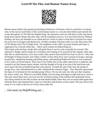 Lord Of The Flies And Human Nature Essay
Human nature defines the general psychological behaviors of humans when in a primitive or natural
state. In the movies and books in this course human nature is a very prevalent theme and controls the
events throughout. In The Mist by Stephen King, the characters start out with their civility and slowly
break down and do things that show they will do anything to survive. In Lord of the Flies by William
Golding, the boys get stranded on an island and use a form of order to keep their civilized lives intact
but soon turn to savagery and destruction. Another example of human nature is in the short story film
of The Shelter from The Twilight Zone. The neighbors in the 1960 s are great friends until there is
supposed to be a missile strike that ... Show more content on Helpwriting.net ...
They begin with electing a leader that will guide them to survive and eventually be rescued. This
character is Ralph, and he stands for civilization and wanting to be saved from this tragedy. Only days
after this so called election, a few boys realize they need to hunt and kill for meat to survive. They lose
all thought of being rescued. Just within a matter of days these boys were a group of savages, dancing
around fires, sharpening hunting and killing spears, and attacking Ralph and whoever else continued
to live with a civilized manner. These boys were finally free of any adult supervision or authority and
wanted to act like human nature intends, with the thought of living at the top of the food chain and
surviving in the face of death being their only priority. Towards the end of the story the group of
savage boys, who called themselves a tribe, murdered the character Piggy . This character represented
the hope of civilization for the stranded group of boys. He was the only one who saw their situation
for what it really was. When he was killed, Ralph even lost hope and began to fight and run to survive.
The only reason these boys survived was the eventual coming of the military that spotted the forest
fires being started by the tribe to burn out and murder Ralph. Once they saw an actual adult again they
all broke down and regained their vision on what they had all done on this island. This just shows how
easily it is to wade in and out of civility when under the
... Get more on HelpWriting.net ...
 