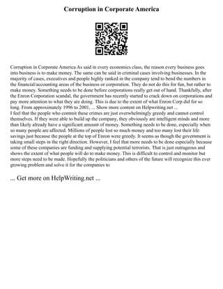 Corruption in Corporate America
Corruption in Corporate America As said in every economics class, the reason every business goes
into business is to make money. The same can be said in criminal cases involving businesses. In the
majority of cases, executives and people highly ranked in the company tend to bend the numbers in
the financial/accounting areas of the business or corporation. They do not do this for fun, but rather to
make money. Something needs to be done before corporations really get out of hand. Thankfully, after
the Enron Corporation scandal, the government has recently started to crack down on corporations and
pay more attention to what they are doing. This is due to the extent of what Enron Corp did for so
long. From approximately 1996 to 2001, ... Show more content on Helpwriting.net ...
I feel that the people who commit these crimes are just overwhelmingly greedy and cannot control
themselves. If they were able to build up the company, they obviously are intelligent minds and more
than likely already have a significant amount of money. Something needs to be done, especially when
so many people are affected. Millions of people lost so much money and too many lost their life
savings just because the people at the top of Enron were greedy. It seems as though the government is
taking small steps in the right direction. However, I feel that more needs to be done especially because
some of these companies are funding and supplying potential terrorists. That is just outrageous and
shows the extent of what people will do to make money. This is difficult to control and monitor but
more steps need to be made. Hopefully the politicians and others of the future will recognize this ever
growing problem and solve it for the companies to
... Get more on HelpWriting.net ...
 