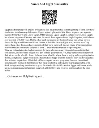 Sumer And Egypt Similarities
Egypt and Sumer are both ancient civilizations that have flourished in the beginning of time, they have
similarities but also many differences. Egypt, settled right on the Nile River, began as two separate
regions: Upper Egypt and Lower Egypt. Oddly enough, Upper Egypt is, in fact, below Lower Egypt;
but when a king named Narmer took over, he united them together into a single kingdom, which lasted
over a period of 3,000 years. On the other hand, the ancient civilization Sumer was settled on two
rivers, the Tigris and Euphrates Rivers. Sumer, a little like the way Egypt was, is made up of city
states; these cities developed governments of their own, each with its own rulers. What makes these
two civilizations similar and different is their ... Show more content on Helpwriting.net ...
They are both polytheistic, had monuments for their religions, used religion to keep order in their
civilizations, and also their religion was part of their governement. Yet, they were quite different with
their views on the afterlife; Sumer believed in no afterlife, where there is no joy and everything is dim,
dismal, and gloomy. Egypt believes in a beautiful and happy afterlife, but your heart has to weigh less
than a feather to get there. All of their differences goes back to geography: Sumer s rivers flood
unexpectantly, their gods hate them so they have no afterlife and Egypt s river is predictable, with
death being something to celebrate to go to the wonderful afterlife. Ancient Egypt and Sumer, while
having similarities and differences, were both able to thrive and progress impressively in the time
before
... Get more on HelpWriting.net ...
 