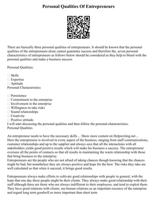 Personal Qualities Of Entrepreneurs
There are basically three personal qualities of entrepreneurs. It should be known that the personal
qualities of the entrepreneurs alone cannot guarantee success and therefore the, seven personal
characteristics of entrepreneurs as follows below should be considered as they help to blend with the
personal qualities and make a business success.
Personal Qualities:
 Skills
 Expertise
 Aptitude
Personal Characteristics
 Persistence
 Commitment to the enterprise
 Involvement in the enterprise
 Willingness to take risks
 Sound relationships
 Creativity
 Positive attitude.
I will start discussing the personal qualities and then follow the personal characteristics.
Personal Qualities
An entrepreneur needs to have the necessary skills ... Show more content on Helpwriting.net ...
Here the entrepreneur is involved in every aspect of the business, ranging from staff communications,
customer relationships and up to the supplier and always sees that all the interactions with all
stakeholders yields good positive results which will make his business a success. The entrepreneur
oversees all the points of contacts so that all results in maintaining the warm relationship with those
that bring business to the enterprise.
Entrepreneurs are the people who are not afraid of taking chances though knowing that the chances
might be bad, but nonetheless they are always positive and hope for the best. The risks they take are
well calculated so that when it succeed, it brings good results.
Entrepreneurs always make efforts to cultivate good relationships with people in general, with the
hope that one day these people might be their clients. They always make good relationship with their
staff although there are those who are always indifferent to their employees, and tend to exploit them.
They have good relations with clients, see human relations as an important resource of the enterprise
and regard long term goodwill as more important than short term
 