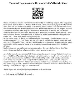 Themes of Hopelessness in Herman Melville’s Bartleby the...
We can never be one hundred percent certain of the validity of our literary analyses. This is especially
the case with Herman Melville s Bartleby the Scrivener . Critics have been trying for decades to make
sense of the text and most will describe it as inscrutable . I don t claim to know better than the critics,
but instead offer my own interpretation of the work. Based on my observations and analysis, Melville
s use of many elements in his story first and foremost the character of Bartleby, but also the dead
letters, the many walls of Wall Street, and the state of Wall Street itself works well to develop a sense
of hopelessness, whether intentional or not, in the story as well as the narrator and consequently the
reader. This ... Show more content on Helpwriting.net ...
He [the lawyer] refers to Turkey as a most valuable person to me (p. 22) and to Nippers as a very
useful man to me (p. 25). Even Ginger Nut, the office boy, is useful in that his duty as cake and apple
purveyor (p. 27) pacifies Turkey and Nippers and thus keeps them working. In other words, the lawyer
considers his employees useful insofar as he can exploit them and make money from their labor.
(Wilson)
Bartleby, however, who prefers not to do any work after a short period of working in the office,
greatly discourages the lawyer because he does not prove useful in any way.
As a further character development, Melville encourages the reader to consider Bartleby himself as a
type of dead letter (Weinstock). Bartleby doesn t serve the purpose he intended to when he refuses to
do work, in the same way the dead letters (1111) that Bartleby used to work with did not serve the
function they were intended for. It is important to note that in a dead letter office, the letters are
undeliverable and so they have their content destroyed. Bartleby would prefer not to do anything and
thus wasted away to death a drawn out process of content destruction. In this case the content refers to
Bartleby s soul (1098) and hope, and eventually, self.
We can expect that the lawyer s prolonged exposure to an attitude such
... Get more on HelpWriting.net ...
 