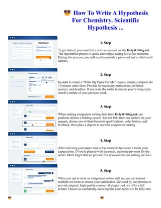 😎How To Write A Hypothesis
For Chemistry. Scientific
Hypothesis ...
1. Step
To get started, you must first create an account on site HelpWriting.net.
The registration process is quick and simple, taking just a few moments.
During this process, you will need to provide a password and a valid email
address.
2. Step
In order to create a "Write My Paper For Me" request, simply complete the
10-minute order form. Provide the necessary instructions, preferred
sources, and deadline. If you want the writer to imitate your writing style,
attach a sample of your previous work.
3. Step
When seeking assignment writing help from HelpWriting.net, our
platform utilizes a bidding system. Review bids from our writers for your
request, choose one of them based on qualifications, order history, and
feedback, then place a deposit to start the assignment writing.
4. Step
After receiving your paper, take a few moments to ensure it meets your
expectations. If you're pleased with the result, authorize payment for the
writer. Don't forget that we provide free revisions for our writing services.
5. Step
When you opt to write an assignment online with us, you can request
multiple revisions to ensure your satisfaction. We stand by our promise to
provide original, high-quality content - if plagiarized, we offer a full
refund. Choose us confidently, knowing that your needs will be fully met.
😎How To Write A Hypothesis For Chemistry. Scientific Hypothesis ... 😎How To Write A Hypothesis For
Chemistry. Scientific Hypothesis ...
 