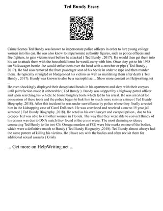 Ted Bundy Essay
Crime Scenes Ted Bundy was known to impersonate police officers in order to lure young college
women into his car. He was also know to impersonate authority figures, such as police officers and
fire fighters, to gain victims trust before he attacked ( Ted Bundy , 2017). He would then get them into
his car to attack them with the household items he would carry with him. Once they got to his 1968
tan Volkswagen beetle , he would strike them over the head with a crowbar or pipe ( Ted Bundy ,
2017). He had also removed the front passenger seat of his beetle in order to rape and then murder
them. He typically strangled or bludgeoned his victims as well as mutilating them after death ( Ted
Bundy , 2017). Bundy was known to also be a necrophiliac ... Show more content on Helpwriting.net
...
He even shockingly displayed their decapitated heads in his apartment and slept with their corpses
until putrefaction made it unbearable ( Ted Bundy ). Bundy was stopped by a highway patrol officer
and upon searching his vehicle he found burglary tools which led to his arrest. He was arrested for
possession of these tools and the police began to link him to much more sinister crimes ( Ted Bundy
Biography ,2018). After this incident he was under surveillance by police where they finally arrested
him in the kidnapping case of Carol DaRonch. He was convicted and received a one to 15 year jail
sentence ( Ted Bundy Biography ,2018). He acted as his own lawyer and escaped prison , due to his
escapes Ted was able to kill other women in Florida. The way that they were able to convict Bundy of
his crimes was due to DNA match they found at the crime scene. The most damning evidence
connecting Ted Bundy to the two Chi Omega murders at FSU were bite marks on one of the bodies,
which were a definitive match to Bundy ( Ted Bundy Biography ,2018). Ted Bundy almost always had
the same pattern of killing his victims. He d have sex with the bodies and often revisit them for
additional sexual assaults ( Grisly
... Get more on HelpWriting.net ...
 