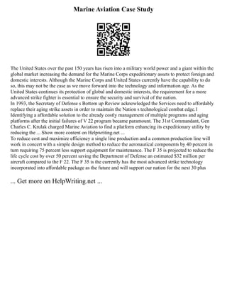 Marine Aviation Case Study
The United States over the past 150 years has risen into a military world power and a giant within the
global market increasing the demand for the Marine Corps expeditionary assets to protect foreign and
domestic interests. Although the Marine Corps and United States currently have the capability to do
so, this may not be the case as we move forward into the technology and information age. As the
United States continues its protection of global and domestic interests, the requirement for a more
advanced strike fighter is essential to ensure the security and survival of the nation.
In 1993, the Secretary of Defense s Bottom up Review acknowledged the Services need to affordably
replace their aging strike assets in order to maintain the Nation s technological combat edge.1
Identifying a affordable solution to the already costly management of multiple programs and aging
platforms after the initial failures of V 22 program became paramount. The 31st Commandant, Gen
Charles C. Krulak charged Marine Aviation to find a platform enhancing its expeditionary utility by
reducing the ... Show more content on Helpwriting.net ...
To reduce cost and maximize efficiency a single line production and a common production line will
work in concert with a simple design method to reduce the aeronautical components by 40 percent in
turn requiring 75 percent less support equipment for maintenance. The F 35 is projected to reduce the
life cycle cost by over 50 percent saving the Department of Defense an estimated $32 million per
aircraft compared to the F 22. The F 35 is the currently has the most advanced strike technology
incorporated into affordable package as the future and will support our nation for the next 30 plus
... Get more on HelpWriting.net ...
 
