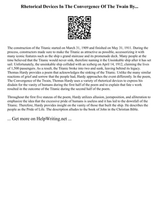 Rhetorical Devices In The Convergence Of The Twain By...
The construction of the Titanic started on March 31, 1909 and finished on May 31, 1911. During the
process, constructors made sure to make the Titanic as attractive as possible, accessorizing it with
many iconic features such as the ship s grand staircase and its promenade deck. Many people at the
time believed that the Titanic would never sink, therefore naming it the Unsinkable ship after it has set
sail. Unfortunately, the unsinkable ship collided with an iceberg on April 14, 1912, claiming the lives
of 1,500 passengers. As a result, the Titanic broke into two and sunk, leaving behind its legacy.
Thomas Hardy provides a poem that acknowledges the sinking of the Titanic. Unlike the many similar
reactions of grief and sorrow that the people had, Hardy approaches the event differently. In the poem,
The Convergence of the Twain, Thomas Hardy uses a variety of rhetorical devices to express his
disdain for the vanity of humans during the first half of the poem and to explain that fate s work
resulted in the outcome of the Titanic during the second half of the poem.
Throughout the first five stanzas of the poem, Hardy utilizes allusion, juxtaposition, and alliteration to
emphasize the idea that the excessive pride of humans is useless and it has led to the downfall of the
Titanic. Therefore, Hardy provides insight on the vanity of those that built the ship. He describes the
people as the Pride of Life. The description alludes to the book of John in the Christian Bible.
... Get more on HelpWriting.net ...
 