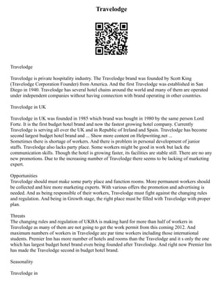 Travelodge
Travelodge
Travelodge is private hospitality industry. The Travelodge brand was founded by Scott King
(Travelodge Corporation Founder) from America. And the first Travelodge was established in San
Diego in 1940. Travelodge has several hotel chains around the world and many of them are operated
under independent companies without having connection with brand operating in other countries.
Travelodge in UK
Travelodge in UK was founded in 1985 which brand was bought in 1980 by the same person Lord
Forte. It is the first budget hotel brand and now the fastest growing hotel company. Currently
Travelodge is serving all over the UK and in Republic of Ireland and Spain. Travelodge has become
second largest budget hotel brand and ... Show more content on Helpwriting.net ...
Sometimes there is shortage of workers. And there is problem in personal development of junior
staffs. Travelodge also lacks party place. Some workers might be good in work but lack the
communication skills. Though the hotel is growing faster, its facilities are stable still. There are no any
new promotions. Due to the increasing number of Travelodge there seems to be lacking of marketing
expert.
Opportunities
Travelodge should must make some party place and function rooms. More permanent workers should
be collected and hire more marketing experts. With various offers the promotion and advertising is
needed. And as being responsible of their workers, Travelodge must fight against the changing rules
and regulation. And being in Growth stage, the right place must be filled with Travelodge with proper
plan.
Threats
The changing rules and regulation of UKBA is making hard for more than half of workers in
Travelodge as many of them are not going to get the work permit from this coming 2012. And
maximum numbers of workers in Travelodge are par time workers including those international
students. Premier Inn has more number of hotels and rooms than the Travelodge and it s only the one
which has largest budget hotel brand even being founded after Travelodge. And right now Premier Inn
has made the Travelodge second in budget hotel brand.
Seasonality
Travelodge in
 
