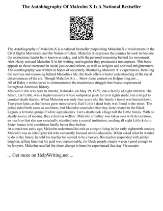 The Autobiography Of Malcolm X Is A National Bestseller
The Autobiography of Malcolm X is a national bestseller pinpointing Malcolm X s involvement in the
Civil Rights Movement and the Nation of Islam. Malcolm X expresses the journey he took to become
the momentous leader he is known as today, and tells the personal reasoning behind his movement.
Alex Haley assisted Malcolm X in his writing, and together they produced a masterpiece. This book
appeals to those interested in social justice and reform, as well as religion and spiritual enlightenment.
The autobiography was written in hopes of accurately illustrating Malcolm X s experiences. Detailing
the motives and reasoning behind Malcolm s life, the book offers a better understanding of the racial
circumstances of the era. Though Malcolm X s ... Show more content on Helpwriting.net ...
All of Haley s works serve to commemorate the treacherous struggle that blacks experienced
throughout American history.
Malcolm Little was born in Omaha, Nebraska, on May 19, 1925, into a family of eight children. His
father, Earl Little, was a baptist minister whose outspoken push for civil rights made him a target to
constant death threats. When Malcolm was only four years old, the family s home was burned down.
Two years later, as the threats grew more severe, Earl Little s dead body was found in the street. The
police ruled both cases as accidents, but Malcolm concluded that they were related to the Black
Legion, a terrorist group of white supremacists. Earl s death took a huge toll the Little family. With no
steady source of income, they relied on welfare. Malcolm s mother was taken over with devastation,
so much so that she was eventually admitted into a mental institution, sending all eight Little kids to
foster homes with conditions hardly better than before.
At a much too early age, Malcolm understood his role as a negro living in the early eighteenth century.
Malcolm was an intelligent kid who constantly focused on his education. When asked what he wanted
to do in the future, he told his teacher he wanted to be a lawyer. His teacher responded with pitiful
laughter, telling him that his goal was unreasonable, for black people simply weren t good enough to
be lawyers. Malcolm recalled the sheer change in heart he experienced that day. He accepts
... Get more on HelpWriting.net ...
 